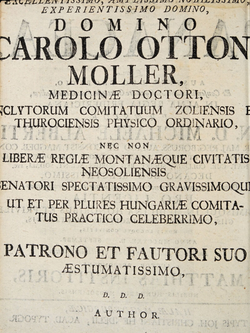 ' EXP ERIENT1SSJM0 DOMINO, MEDICINA DOCTORI, JCLYTORUM COMITATUUM ZOLIENSIS I THUROCIENS1S PHYSICO ORDINARIO, *® ;U.'» ^ i k j; .i* >■ i- •i jr i 3 * r. % m NEC NON I r#j »• A. \.l LIBERiE REGLE MON7 AN AEQUE CIVITATIS NEOSOL1ENSIS ENATORI SPECTATISSIMO GRAVISSIMOQU1 UT ET PER PLURES HUNGARLE COMITA- TUS PRACPICO CELEBERRIMO, PATRONO ET FAUTORI SUO r ' 5 ^ESTUMATISSIMO, B. D, D. --- i . » ; i * f* i author, 'N .. 5- 4