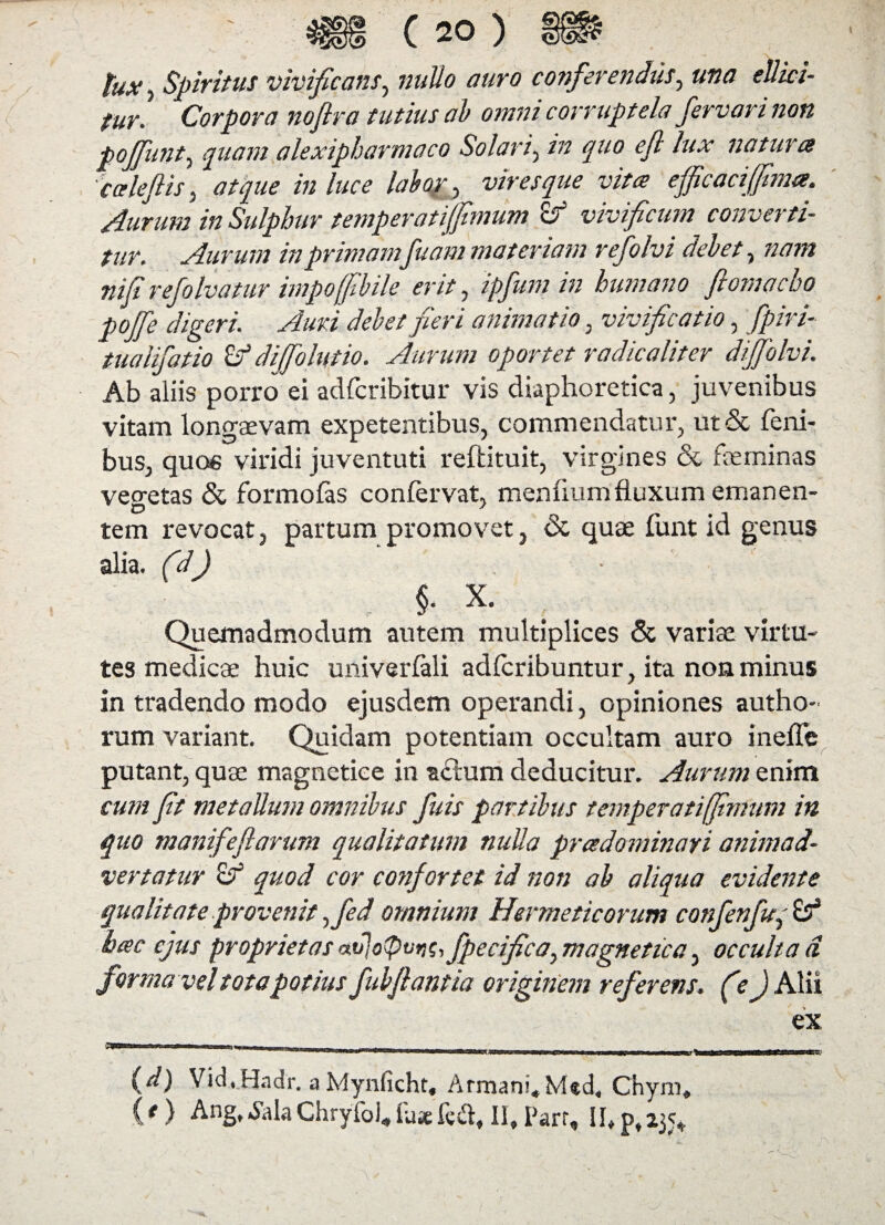 tux, Spiritus vivificans, nullo auro conferendus, una ellici- fur. Corpora nojlra tutius ab omni corruptela fervori non poffunt, quam alexipharmaco Solari, zVz quo efl lux natura 'calefi is, atque in luce labor , viresque vita efficaci (fima. Aurum in Sulphur temperat ijfimum ro vivificum converti¬ tur. Aurum in primamfuam materiam refolvi debet, nam nifi refolvatur impoffibile erit, ipfum in humano flomocho pojfe digeri. Auri debet fieri animatio , vivificatio, fpiri- tualifatio Zf diffolutio. Aurum oportet radicaliter dijfolvi. Ab aliis porroei adfcribitur vis diaphoretica, juvenibus vitam longaevam expetentibus, commendatur, ut& feni- bus, que» viridi juventuti reftituit, virgines & feminas vegetas & formolas confervat, menhumfiuxum emanen¬ tem revocat, partum promovet, & quse funt id genus alia, (d) • v X. Quemadmodum autem multiplices & variae virtu¬ tes medicae huic univerlali adfcribuntur, ita non minus in tradendo modo ejusdem operandi, opiniones autho- rum variant. Quidam potentiam occultam auro ineffe putant, quae magnetice in actum deducitur. Aurum enim cum fit metallinn omnibus fuis partibus temperati/fimum in quo manifefiarum qualitatum nulla pradominari animad¬ vertatur Zf quod cor coyifortet id non ab aliqua evidente qualitate provenit ffed omnium Hermeticorum confenfuq Zf hac ejus proprietas #v]o<Pvr)G, fpecifica, magnetica, occulta d. forma vel tota potius fubfiantia originem referens, (e jAlii ex 11 ■iww.mn»1 nhhw' mu ■twnwnwii.im arawgTimw m (d) Vid,Hadr. a Mynficht, Armani»Med, Chym, (*) Ang,.SalaChryfol,fu* *fec% II,I>arr, II,p,23<*