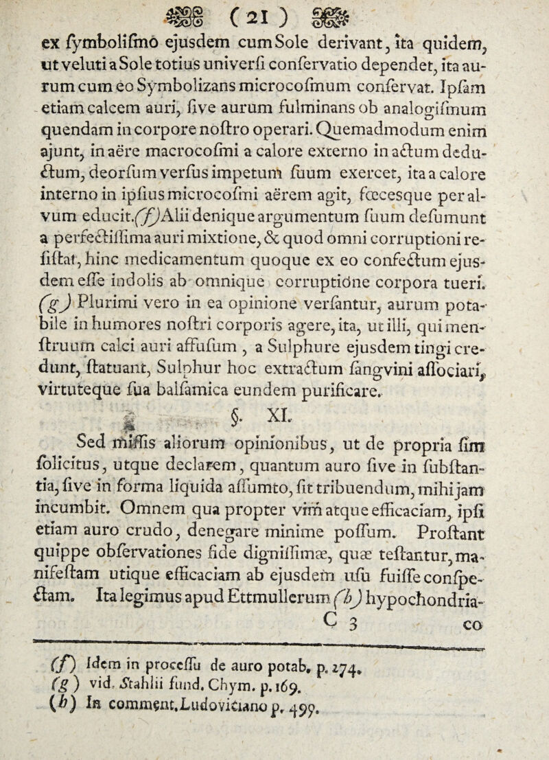 ex fymbolifmo ejusdem cum Sole derivant, ita quidem, utvelutiaSole totius univerfi confervatio dependet, ita au¬ rum cum eo Symbolizans microcolmum confervat. Ipfam - etiam calcem auri, live aurum fulminans ob analogrifinum quendam in corpore noitro operari. Quemadmodum enim ajunt, in aere macrocolmi a calore externo in a&urn dedu¬ ctum, deorfum verius impetum fuum exercet, ita a calore interno in ipliusmicrocofmi aerem agit, fcccesque per al¬ vum educit.(^!Alii denique argumentum fiium defumunt a perfe&iifima auri mixtione, <5c quod omni corruptioni re- lilfcal, hinc medicamentum quoque ex eo confectum ejus¬ dem elfe indolis ab omnique corruptidne corpora tueri. (g) Plurimi vero in ea opinione veriantur, aurum pota¬ bile in humores noftri corporis agere, ita, ut illi, quimen- ftruum calci auri affufum , a Sulphure ejusdem tingi cre¬ dunt, ftatuant, Sulphur hoc extracium fangvini affociarL virtuteque fua baifamica eundem purificare. | §. XL Sed miilis aliorum opinionibus, ut de propria fim folicitus, utque declarem, quantum auro five in iubftan- tia, five in forma liquida affumto, fit tribuendum, mihi jam incumbit. Omnem qua propter vim atque efficaciam, ipfi etiam auro crudo, denegare minime poiTum. Proliant quippe oblervationes fide digxxiffimae, quae teftantur, ma- nifeftam utique efficaciam ab ejusdem ufu fuilleconlpe- &am. Ita legimus apud Ettmullerum (h) hypochondria- C 3 co (f) Idem in procc/Tu de auro potab» p. 274» (g ) vid, Jtahiii fund. Chym. p. 169. {Jb) In comm^nt.LutioviCianop, 49p.