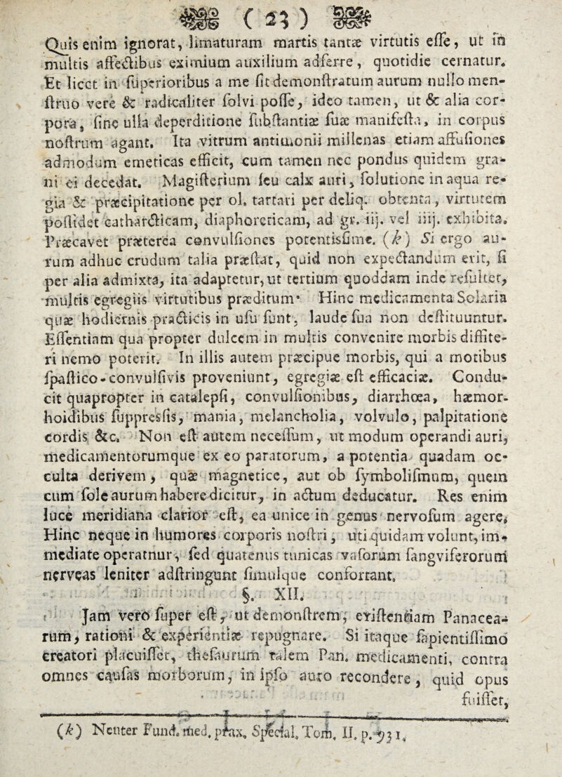 -- < Quis enim ignorat, limaturam martis tarme virtutis efle, ut fn multis affedibus eximium auxilium ad ferre, quotidie cernatur. Et licet in fiiparioribus a me fit demonftracum aurum nullo men- ftruo vere & 'radicaliter folvi poffie, ideo tamen, ut& alia cor¬ pora, fine ulla deperditione fubftantia: fu te manifcfta» in corpus noftrum agant. Ita vitrum antioionii millenas etiam affufiones admodum emeticas efficit, cum tamen nec pondus quidem gra¬ ni ei decedat. Magifterium ku calx auri, folutione in aqua re¬ gia & prtecipitatione per ol. tartari per deliq. obtenta , virtutem pollidet cathardicam, diaphoreticam, ad gr. iij. ve! iiij. exhibita. Praecavet pneterca csnvulfiones potentisfime. (k) Si ergo au¬ rum adhuc crudum talia praedat, quid non exp e dandum erit, fi per alia admixta, ita adaptetur, ut tertium quoddam inde rduiter, multis egregiis virtutibus praeditum* Hinc medicamenta Solaria quse hodiernis pradicis in ufu fiunt , laude fua non deftituuntur. Eflentinm qua propter dulcem in multis convenire morbis diffite¬ ri nemo poterit. In illis autem praecipue morbis, qui a motibus Ipaftico-convulfivis proveniunt, egregiae eft efficaci*. Condu¬ cit quapropter in catalepfi, convulfionibus, diarrhoea, hasmor- hoidibus fdppresfis, mania, melancholia, volvulo, palpitatione cordis &c. Non eft autem neceifium, ut modum operandi auri, medicamentorumque ex eo paratorum, a potentia quadam oc¬ culta derivem, quae magneti ce, aut ob fiymbolifimum, quem cum folc aurum habere dicitur, in a dum deducatur. Res enim luce meridiana clarior eft, ea unice in genus nervofum agere» Hinc neque in humores corporis noftri, uti quidam volunt, im¬ mediate operamur , led quatenus tunicas vaforum fangviferorutri nerveas leniter adftringunt fimulquc confortant, « : i* t XII. s t Jam vefofiuper eft, utdemonftremq eYiftenriam Panacea¬ rum, rationi & experientia: repugnare. Si itaque fimientillimo creatori placuiflet, thdaurum Talem Pan. medicamenti, contra omnes cau fas morborum, in ipfp auro recondere, quid opus fuiffier, 11 . ' ' p J f ■ ■-1 • ■ j* ■ ■ (£) Nenter Funcf. tired,pfax, Special.Tcm, II. p. 531.