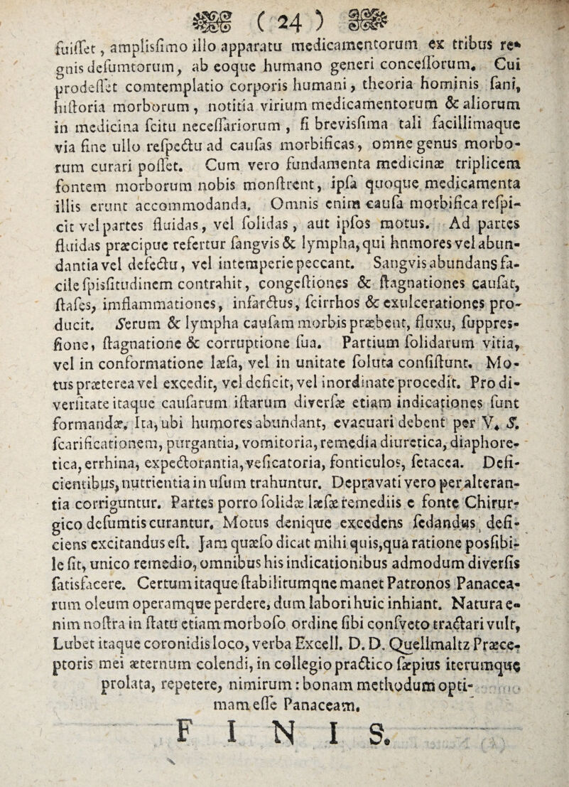 fuiffet, amplisfimo illo apparatu medicamentorum ex tribus re* gnis delimatorum, ab eoque humano generi concellbrum, Cui prodeflet comtemplatio corporis humani, theoria hominis (ani, hiftoria morborum , notitia virium medicamentorum & aliorum in medicina fcitu neceflariorum , fi brevisfima tali facillimaque via fine ullo refpe&uad caufas morbificas, omne genus morbo¬ rum curari pollet. Cum vero fundamenta medicina: triplicem fontem morborum nobis monfirent, ipla quoque medicamenta illis erunt accommodanda. Omnis cnira caufa morbifica refpi- cit vel partes fluidas, vel folidas, aut ipfos motus. Ad partes fluidas praecipue refertur fangvis& lympha, qui hnmores vel abun¬ dantia vel dcfedlu, vel intemperie peccant. Sangvis abundans fa¬ cile fpisfitudinem contrahit, congcfliones & ftagnationes caufat, ftafes, imflammationes, indar&us, fcirrhos & exulcerationes pro¬ ducit. .ferum & lympha caufam morbis probent, fluxu, fuppres- fiotie, ftagnatione & corruptione fua. Partium folidarum vitia, vel in conformatione laefa, vel in unitate foluta confiflunt. Mo¬ tus praeterea vel excedit, vel deficit, vel inordinate procedit. Prodi- veriltate itaque caufarum illarum diverfte etiam indicationes funt formanda:. Ita, ubi humores abundant, evacuari debent per V, S. fcarificationem, purgantia, vomitoria, remedia diuretica, diaphore¬ tica, errhina, expe<Aorantia,veficatoria, fonticulos, fetacca. Defi¬ cientibus, nutrientia in ufum trahuntur. Depravati vero peralteran- tia corriguntur. Partes porro foiidae laefie remediis e fonte Chirur¬ gico defumtis curantur, Motus denique excedens fcdandws defi¬ ciens excitandus efl. Jam quaefo dicat mihi quis,qua ratione posfibi- le fit, unico remedio, omnibus his indicationibus admodum diverfis finisfacere. Certum itaque ftabilitumqne manet Patronos Panacea¬ rum oleum operamque perdere, dum labori huic inhiant. Natura e» nim no Ara in flatu etiam morbofo ordine fibi confveto tra&ari vulr, Lubet itaque coronidis loco, verba Excell. D. D. Quellmaltz Prsece- ptoris mei aeternum colendi, in collegio pradlico fkpius iterumque prolata, repetere, nimirum: bonam methodum opti¬ mam efle Panaceam, FINIS.