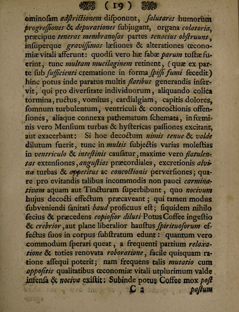 ominofitm adftriSUonem difponUnt, /alutam humoriim progrejjiones & depuratiories fubjugant, organa colat oria, praecipue teneras membranofas partes tenacius obflruunt, infuperque gravijjtmas laefiones & alterationes oecono¬ miae vitali afferunt: quodfi vero hae fabae parum toftae fu¬ erint , tunc multam mucilaginem retinent, (quae ex par¬ te fub fufficienti crematione in forma fpifjt fumi fecedit) hinc potus inde paratus multis fatibus generandis infer- vit, qui pro diverfitate individuorum, aliquando colica tormina, ruCtus, vomitus , cardialgiam, capitis dolores, fomnurn turbulentum, ventriculi & concoctionis offen- fiones, aliaque connexa pathematum fchemata, infcemi- nis vero Menfium turbas & hyftericas palliones excitant, aut exacerbant: Si hoc decoCtum nimis tenue & valde dilutum fuerit, tunc in multis fubjeftis varias moleftias in ventriculo & inteftinis caufatur, maxime vero flatulen- tas extenfiones, anguftias praecordiale9, excretionis alv> nce turbas & appetitus ac concoElionis perverfiones; qua¬ re pro evitandis talibus incommodis non pauci carmina- tivam aquam aut TinCturam fuperbibunt, quo nocivum hujus decoCti effeCtum praecaveant; qui tamen modus fubveniendi fimitati haud proficuus eft; fiquidem nihilo fecius & praecedens copiofior dilutiPotus CofFee ingeftio & crebrior ,aut plane liberalior hauftus fpirituoforum ef¬ fectus fiios in corpus fubllratum edunt: quantum vero commodum fperari queat, a frequenti partium relaxa¬ tione & toties renovata roboratione, facile quisquam ra¬ tione aflequi poterit; nam frequens talis mutatio cum oppofitis qualitatibus oeconomiae vitali utplurimum valde j&fenfa & nociva exiftit; Subinde potus Coffee mox pofi C z pajtum
