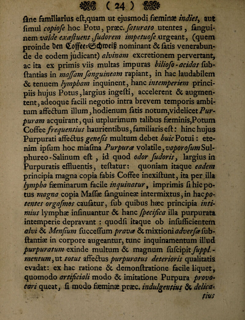 fine familiarius eft,quam ut ejusmodi feminae indies, aut fimul copiofe hoc Potu, praec. faturato utentes , fangui- nem valde ex afluent fu dor em impetuofe urgeant, (quem proinde Den £ojfces<Sd)n>ei& nominant & fatis venerabun¬ de de eodem judicant) alvinam excretionem pervertant, ac ita ex primis viis multas impuras biliofo - acidas fub- ftantias in majfam/anguineam rapiant, in hac laudabilem & tenuem lympham inquinent, hanc intemperiem princi¬ piis hujus Potus,largius ingefti, accelerent & augmen- tent,adeoque facili negotio intra brevem temporis ambi¬ tum affe&um illum, hodienum fatis notum,videlicet Pur¬ puram acquirant,qui utplurimum talibus feminis,Potum Coffee frequentius haurientibus, familiaris eft: hinc hujus Purpurati affe£tus gene fis multum debet huic Potui: ete¬ nim ipfum hoc miafma Purpuree volatile, vaporofum Sul¬ phureo - Salinum eft , id quod odor fudoris, largius in Purpuratis effluentis, teftatur: quoniam itaque eadem principia magna copia fabis Coffee inexiftunt, ita per illa lympha feminarum facile inquinatur, imprimis fi hic po¬ tus magna copia Maffae fanguineae intermixtus, in hac po¬ tentes orgafmos caufatur, fiib quibus haec principia inti¬ mius lymphae infinuantur & hanc fpecifica illa purpurata intemperie depravant : quodfi itaque ob infufficientem alvi & Menfium fiicceffum prava & mixtioni adverfa fub- ftantiae in corpore augeantur, tunc inquinamentum illud purpuratum exinde multum & magnum fufeipit fuppl - mentum,ut totus affeftus purpuratus deterioris qualitatis evadat: ex hac ratione & demonftratione facile liquet, quomodo artificiali modo & imitatione Purpura provo¬ cari queat, fi modo feminae praec. indulgentius & delica- : v - fiuS