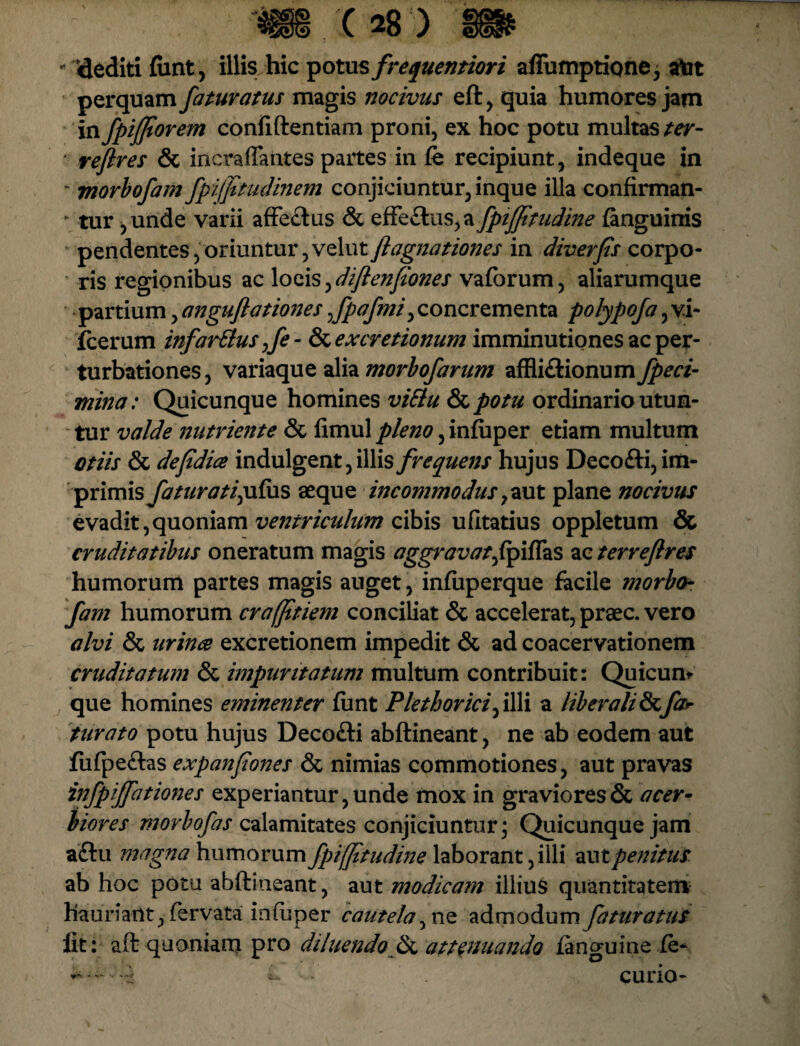 - «lediti funt, illis hic potus frequentiori affumptionej atot perquam faturatus magis nocivus eft, quia humores jam in fpif/torem confidentiam proni, ex hoc potu multas ter- ' redires & incraffantes partes in fe recipiunt, indeque in ~ morbofam fpilfitudinem conjiciuntur, inque illa confirman- *■ tur ,unde varii affeflus & effe£tus,a fpiffftudine {anguinis pendentes,oriuntur,velutflagnationes in diverfis corpo¬ ris regionibus ac loeis^diflenfiones vaforum, aliarumque partium, anguftationes Jpafmi, concrementa polypofa, vi- fcerum infardius ,fe - & ex cretionum imminutiones ac per¬ turbationes , variaque alia morbofarum affli&ionum fpeci- mina: Quicunque homines vidlu dcpotu ordinario utun¬ tur valde nutriente & fimul pleno, infuper etiam multum otiis & defdia indulgent, illis frequens hujus Decofti, im¬ primis faturatiyifus aeque incommodusyaut plane nocivus evadit,quoniam ventriculum cibis ufitatius oppletum & cruditatibus oneratum magis aggravat^fp ifta s ac terreflres humorum partes magis auget, infuperque facile morbo¬ fam humorum crafftiem conciliat & accelerat, praec. vero alvi & urina excretionem impedit & ad coacervationem cruditatum & impuritatum multum contribuit: Quicum que homines eminenter funt Plethorici^ illi a liberali & far turato potu hujus Decofti abftineant, ne ab eodem aut fufpe&as expanfiones & nimias commotiones, aut pravas infpiffationes experiantur, unde mox in graviores & acer¬ biores morbofas calamitates conjiciuntur; Quicunque jam a£iu magna humorum fpiffitudine laborant, illi aut penitus ab hoc potu abftineant, aut modicam illius quantitatem hauriant, fervata infuper cautela, ne admodum faturatus fit : aft quoniam pro diluendo & attenuando {anguine fe- * — i- curio-