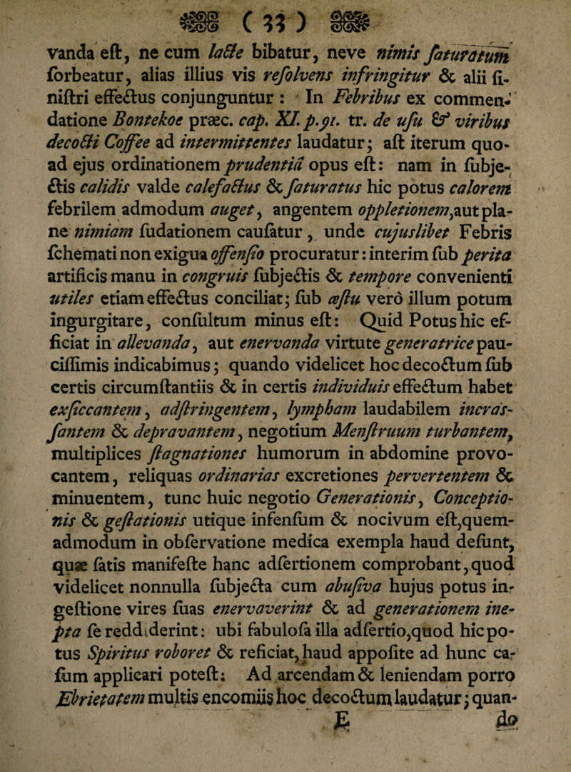 i c*n vandaeft, necum laSie bibatur, neve nimis faturi tum fbrbeatur, alias illius vis refolvens infringitur & alii fi- niftri effeflus conjunguntur : In Febribus ex commen¬ datione Bontekoc praec. cap. XI p.yi. tr. de ufu viribus decoSli Cojfee ad intermittentes laudatur; aft iterum quo¬ ad ejus ordinationem prudentia opus eft: nam in fubje- ftis calidis valde calefa&us &fafuratus hic potus calorem febrilem admodum auget , angentem oppletionem^nt pla¬ ne nimiam fudationem caufatur , unde cujus libet Febris fchemati non exigua ojfenfio procuratur: interim lub perita artificis manu in congruis fubjeftis & tempore convenienti utiles etiameffe&us conciliat; fiib a/lu vero ilium potum ingurgitare, confultum minus eft: Quid Potus hic ef¬ ficiat in allevanda, aut enervanda virtute generatrice pau- ciflimis indicabimus; quando videlicet hoc deco&um fiib certis circumflandis & in certis individuis effeftum habet expccantem, a dftringentem, lympham laudabilem ineras- fantem & depravantem, negotium Menflruum turbantem, multiplices flagnationes humorum in abdomine provo¬ cantem , reliquas ordinarias excretiones pervertentem & minuentem, tunc huic negotio Generationis^ Conceptio¬ nis & geflationis utique infenfiim & nocivum eft,quem¬ admodum in obfervatione medica exempla haud defimt, quae fatis manifefte hanc adfertionem comprobant,quod videlicet nonnulla fiibjefta cum abufva hujus potus in- geftione vires fiias enervaverint & ad generationem ine¬ pta fe reddiderint: ubi fabulofailla adfertio,quod hic po¬ tus Spiritus roboret & reficiat, haud appofite ad hunc ca- fum applicari poteft: Ad arcendam & leniendam porro Ebrietatem multis encomiishoc deco&um laudatur ;quan- .
