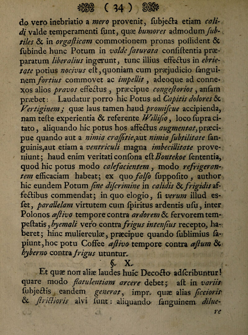do vero inebriatio a mero provenit, fiibje£ta etiam cali¬ di valde temperamenti fiint, quae humores admodum fub-, tiles & in orgaflicam commotionem pronas poliident & fubinde hunc Potum in valde faturata conliftentia prae¬ paratum liberalius ingerunt, tunc illius effe&us in ebrie- tate potius nocivus eft, quoniam cum praejudicio fangui- r\em fortius commovet ac in2pellit, adeoque ad conne¬ xos alios pravos effeftus , praecipue congeftorios , anfam praebet: Laudatur porro hic Potus ad Capitis dolores Sc Vertiginem ; quae laus tamen haud promifcue accipienda, nam tefte experientia & referente JVillifio, loco fiipra ci¬ tato , aliquando hic potus hos affe&us augmen tat, praeci¬ pue quando aut a nimia crajfitiepxxl nimia fubtilitate fan- guinis,aut etiam a ventriculi magna imbecillitate prove¬ niunt; haud enim veritati confona eftjBontekoe fententia, quod hic potus modo calefacientem ,. modo refrigeran¬ tem efficaciam habeat ; ex quo falfo fijppofito , author hic eundem Potum fine difcrimine in calidis & frigidis if- feftibus commendat; in quo elogio, fi verum illud es- fet, parallelam virtutem cum fpiritus ardentis ufu , inter Polonos cefiivo tempore contra ardorem & fervorem tem- peftatis, hyemali vero contra frigus intenfius recepto, ha¬ beret; hinc mulierculae, praecipue quando fublimius fa- piunt,hoc potu Coffee afiivo tempore contra aftum & hyberno conisi frigus utuntur. ; §. X. Et quae non aliae laudes huic Decoflo adffiribuntur! quare modo flatulentiam arcere debet;; afl in variis fiibje&is eandem generat, impiv quae alias ficcioris- & fi vietior is alvi funt: aliquando fanguinem dilue- re