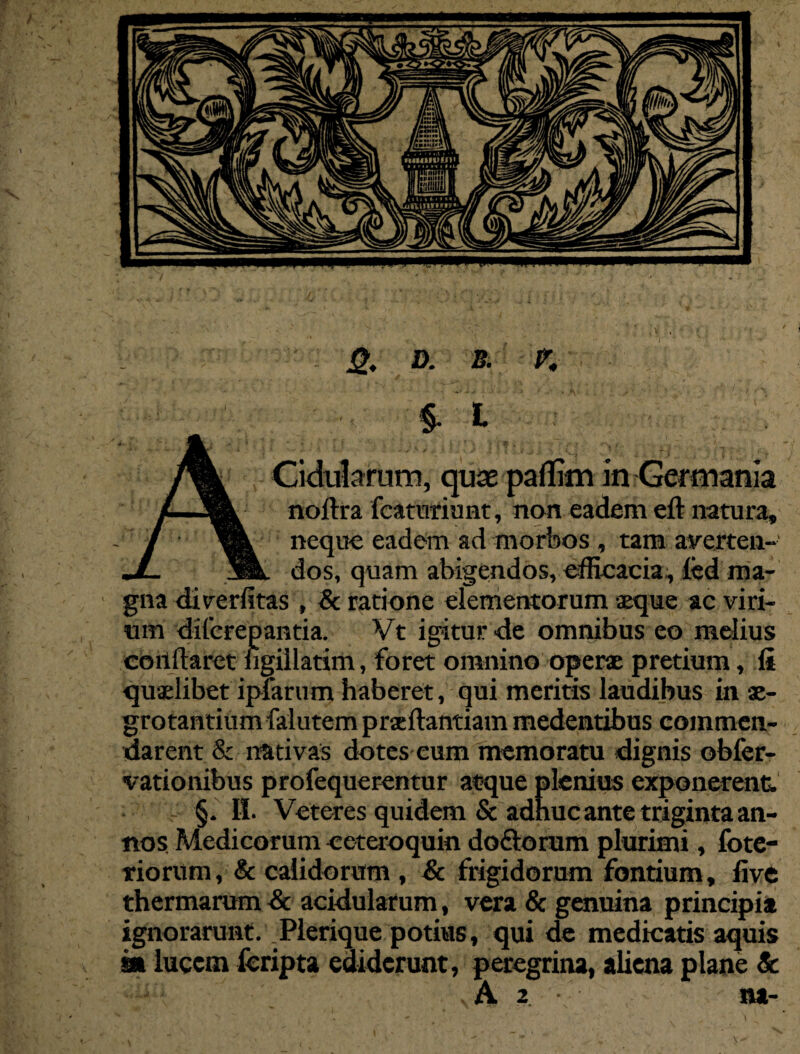 £. D. B. K §• L Cidularum, cpx paflim in Germania noftra fcaturiunt, non eadem eft natura, neque eadem ad morbos , tam averten¬ dos, quam abigendos, efficacia , fed ma¬ gna diverfitas , & ratione elementorum aeque ac viri¬ um diferepantia. Vt igitur <le omnibus eo melius cbnilabet figillatim, foret omnino operae pretium, fi quaelibet ipfarum haberet, qui meritis laudibus in ae¬ grotantium falutem prseftantiam medentibus commea- darent & nativas dotes cum memoratu dignis obfer- vationibus profequerentur atque plenius exponerent §. II. Veteres quidem & adhuc ante triginta an¬ nos. Medicorum eeteroquin do&orum plurimi, fote- riorum, & calidorum , & frigidorum fontium, five thermarum Sc acidularum, vera & genuina principia ignorarunt. Plerique potius, qui de medicatis aquis m lucem feripta ediderunt, peregrina, aliena plane &