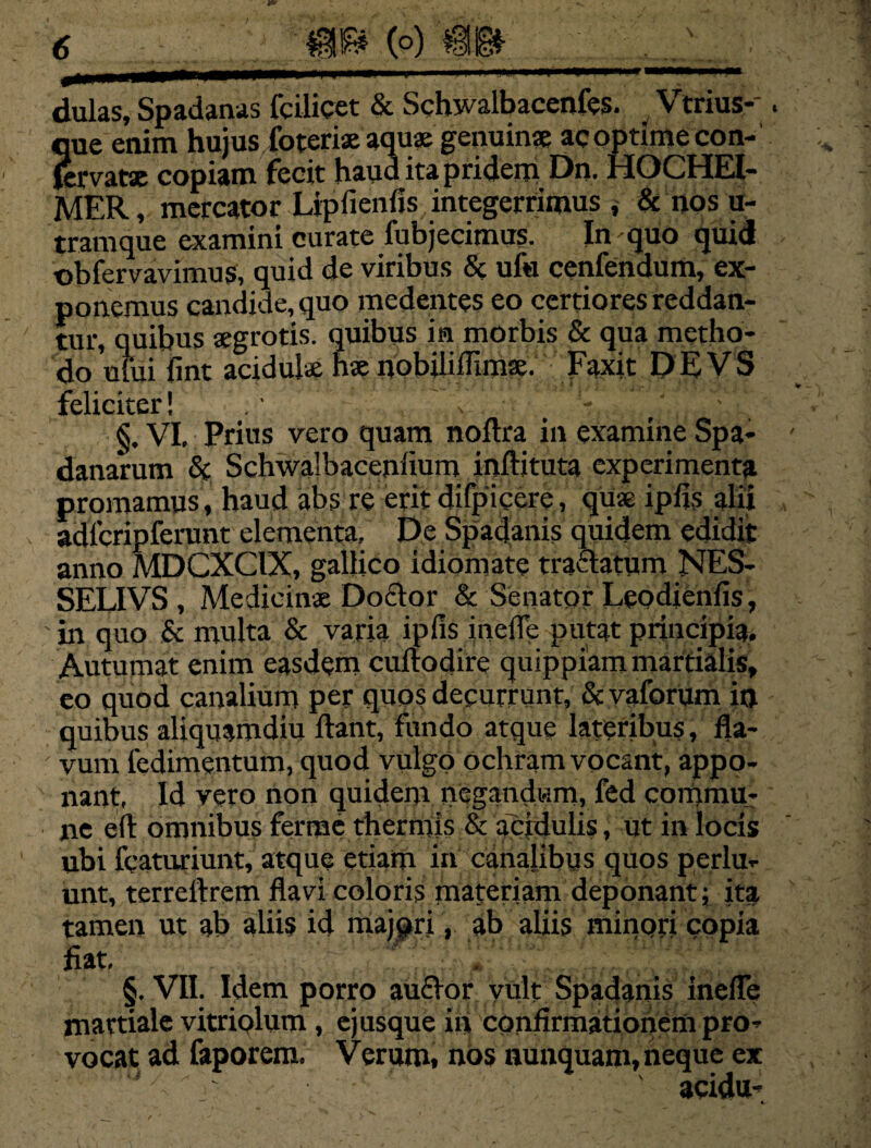 dulas, Spadanas fcilicet & Schwalbacenfes. Vtriusk. que enim hujus foterix aquae genuinx ac optime con- (ervatx copiam fecit haud ita pridem Dn. HOCHEl- MER, mercator Lipfienfis integerrimus , & nos u- tramque examini curate fubjecimus. In quo quid ©bfervavimus, quid de viribus & uf« cenfendum, ex¬ ponemus candide, quo medentes eo certiores reddan¬ tur, quibus aegrotis, quibus in morbis & qua metho¬ do ufui fint acidulae hae nobiliflimx. Faxit D E V S feliciter! .1 , . - ' \ §. VI, Prius vero quam noftra in examine Spa- danarum & Schwalbaceniium inftituta experimenta promamus, haud abs re erit difpiccre, quae ipfis alii adicripferunt elementa. De Spadanis quidem edidit anno MDCXCIX, galiico idiomate traclatum NES- SELIVS , Medicinae Doclor & Senator Leodienfis, in quo & multa & varia ipfis inefle putat principia. Autumat enim easdem cuftodire quippiammartialis, eo quod canalium per quos decurrunt, & vaforum in quibus aliquamdiu liant, fundo atque lateribus, fla- ; vum ledimentum, quod vulgo ochram vocant, appo¬ nant, Id vero non quidem negandum, fed commu¬ ne efl: omnibus ferrae thermis & acidulis, ut in locis ubi fcaturiunt, atque etiam in canalibus quos perlu¬ unt, terrellrem flavi coloris materiam deponant; ita tamen ut ab aliis id majpri, ab aliis minori copia fiat, .. .. . . §. VII. Idem porro auflor vult Spadanis inefle mattiale vitriolum, ej usque in confirmationem pro¬ vocat ad faporem. Verum, nos nunquam, neque ex acidu-