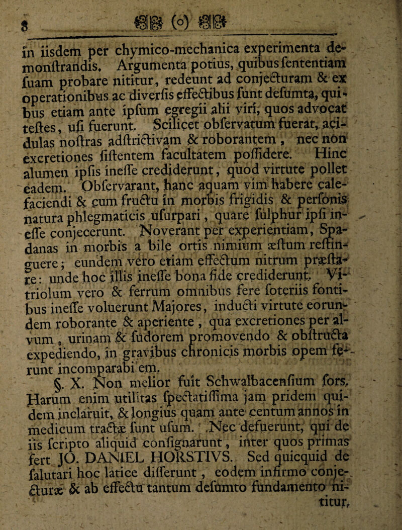 _ __ ...... .. ■ ■■«———mmmmmmm—gO In iisdem per chymico-mechanica experimenta de- monttrandis. Argumenta potius, quibus fententiam fuam probare nititur, redeunt ad conjecturam & ex operationibus ac diverfis efferiibus funt delumta, qui¬ bus etiam ante ipftim egregii alii yiri, quos advocat teftes, ufi fuerunt. Scilicet obfervatum fuerat, aci¬ dulas noitras adftriftivam & roborantem , nec non ex cretiones fiilentem facultatem pollidere. Hinc alumen ipfis incile crediderunt, quod virtute pollet 'eadem. Obfervarant, hanc aquam vim habere cale¬ faciendi & cum fru£tu in morbis frigidis & peribnis natura phlegmaticis ufurpari, quare lulphur ipli in- 'dfe conjecerunt. Noverant per experientiam, Spa- danas in morbis a bile ortis nimium seltum reflin- o-uere; eundem vero etiam edoctum nitrum prarita¬ te : unde hoc illis incile bona fide crediderunt.. Vi* triolum vero & ferrum omnibus fere foteriis fonti¬ bus inelfe voluerunt Majores, inducti virtute eorum dem roborante & aperiente , qua excretiones per al¬ vum , urinam & fudorem promovendo 8c obltrufta expediendo, in gravibus chronicis morbis opem fe¬ runt incomparabi’ em. §. X. Non melior fuit Schwalbacenfium fors. Harum enim utilitas fpectatilfima jam pridem qui¬ dem inclaruit, Sc longius quam ante centum annos in medicum trafbs funt ufuin. .Nec defuerunt, qui de iis fcripto aliquid confignarunt, inter quos primas fert JO. DAN1EL HORSTIVS. Sed quicquid de falutari hoc latice differunt, eodem infirmo conje-. fturse Si ab effeftu tantum defumto fundamento hi- v titur.
