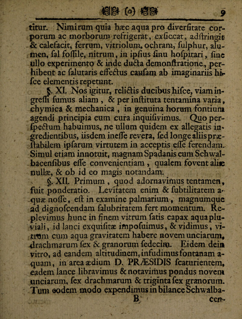 (»)m titur. Nimirum quia haec aqua pro diverfitate cor¬ porum ac morborum refrigerat, exficcat, adftringie & calefacit, ferrum, vitriolum. ochram, fulphur, alu¬ men, fal foffile, nitrum, in ipfius finu hofpitari, fine ullo experimento & inde dufla demonftratione, per¬ hibent ac falutaris effeftus caufam ab imaginariis hir fce elementis repetunt. §. XI. Nos igitur, relidis ducibus hifce, viam in¬ gredi fumus aliam , & per inftituta tentamina varia, chymica & mechanica , in genuina horum fontium agendi principia cum cura inquifiyimus. Quo per- fpeftum habuimus, ne ullum quidem ex allegatis in- gredientibus, iisdem ineiTe revera, fed longe aliisprae- llabilem ipfarum virtutem in acceptis elfe ferendam. Simul etiam innotuit, magnam Spadanis cum Schwaf- bacenfibus elfe convenientiam, qualem fovent alie nullae, & ob id eo magis notandam. § XII. Primum , quod adornavimus tentamen, fiiit ponderatio. Levitatem enim & fubtilitatem a- quae no fle, eft in examine palmarium, magnumque ad dignofeendam falubtitatem fert momentum. Re¬ plevimus hunc in finem vitrum fatis capax aqua plu¬ viali, id lanci exquifine impofuimus, & vidimus, vi¬ tium cum aqua gravitatem habere novem unciarum, drachmarum fex & granorum fedecim. Eidem dein vitro, ad eandem altitudinem, infudimus fontanam a- quam, in area aedium D. PR/ES1DIS fcaturientem, eadem lance libravimus & notavithus pondus novem unciarum, fex drachmarum & triginta fex granorum. Tum oodem modo expendimus in bilance Schwalba- - B ' cen-