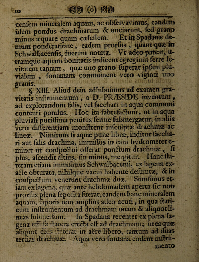 I<* m cenlem mineralem aquam, ac obfervaviffius, eandem idem pondus drachmarum & unciarurti, fed grano minus aequare quam cseleflcm, Et in Spadanse de¬ mum ponderatione, eadem prorfiis quam quae in Schwalbacenfis, fuerunt notata. Vt adeo pateat* u- tramque aquam bonitatis indicem egregium ferre le¬ vitatem tantam , quae uno grano fuperat ipfam plu¬ vialem , fontanam communem veto viginti uno granis. §. XIII. Aliud dem adhibuimus ad' examen gra¬ vitatis inflrumentum * a D. PRAESIDE, inventum ? ad explorandum falis, vel facChari in aqua communi contenti pondus. Hoc ita fabrefactumut in aqua pluviali puriffima penitus fernie fubmergatur, in aliis vero differentiam monflrent infeulptae drachmae ac lineae. Nimirum fi aquae purae lihraey. inditur laccha- ri aut falis drachma* immiflus in eam hvdrometere- minet ut confpeftui offerat punchim. drachmae * fi plus, afeendit altius, fin minus, mergitur. Hanc fla-- teram etiam immifimus Schwalhacenfi, ex lagena ex- a£le obturata, nihilque vacui habente defumtx, &fti confpeclunr venerunt drachmae duae. Sumfimus et¬ iam ex lagena, quae ante hebdomadem aperta fic nor* prorfus plena fepofita fuerat, eandemhancmineralem aquam, faporis non amplius adeo acuti , in qua fiati- cum iiiflrumentum ad drachmam unam & aliquot li¬ neas fubmerfum. In Spadana recenter ex plena la¬ gena effufa flatera erecla efl ad drachmam ; in ea quae aliquot dies; fleterat in aere libero, tantum ad duas tertias drachmae. Aqua vera fontana eodem inflru- : ^ ■ mento