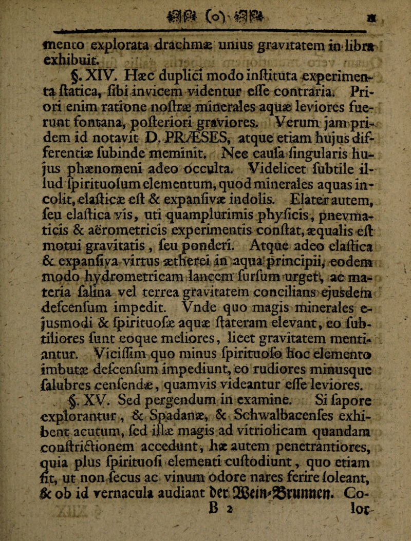 * ' , • ' r mento explorata drachmae umus gravitatem in-libra exhibuit. §. XIV. Haec duplici modo inftituta experimen¬ ta ftatica, fibi invicem videntur efle contraria. Pri¬ ori enim ratione noftrae minerales aquae leviores fue¬ runt fontana, poftcriori graviores. Verum jam pri- demid notavit D. PR/ESES, atque etiam hujus dif¬ ferentiae fubinde meminit. Nec caufa lingularis hu¬ jus phaenomeni adeo occulta. Videlicet fubtile il¬ lud Ijpirituolum elementum, quod minerales aquas in¬ colit, elafticae eft Sc expanfivae indolis. Elater autem, feu elafticavis, uti quamphirimis phy ficis, pnevrna- ticis & aerometricis experimentis conflat, aequalis eft motui gravitatis, feu ponderi. Atque adeo eiaftica 6c expanfiya virtus aetherei in aqua principii, eodem modo hydrometricam lancem furfum urget1, ac ma¬ teria falina vel terrea gravitatem concilians'ejusdem defcenfum impedit. Vnde quo magis minerales e- jusmodi Sc fpirituofe aquae ftateram elevant, eo fub- tiiiores funt eoque meliores, lieet gravitatem menti¬ antur. Viciffim quo minus fpirituofo hoc elemento imbutae defcenfum impediunt, eo rudiores minusque falubres cenfendae, quamvis videantur efle leviores. . §. XV. Sed pergendum in examine. Si fapore explorantur, & Spadanse, Sc Schwalbacenfes exhi¬ bent acutum, fed illae magis ad vitriolicam quandam conflriflionem accedunt, hx autem penetrantiores, quia plus fpirituofi elementi cuftodiunt, quo etiam fit, ut non fecus ac vinum odore nares ferire loleant, 8c ob id vernacula audiant bcr 2Btm'23riUUKn. Co- B 2 loc