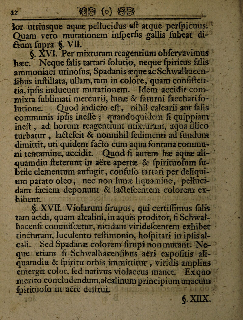 lar utriusque aqux pellucidus eil atque perfpicuus. Quam vero mutationem infperfis gallis fubeat di- ftaro fupra §. VII. ; w:*- £• §. XVI. Per mixturam reagentium obfemvimus hxc. Neque felis tartari folutio, neque Ipiritus felis ammoniaci urinofus, Spadanis xque acSchwalbacen- iibus inftillata, ullam,tam in colore, quam confiden¬ tia, iplis inducunt mutationem. Idem accidit com¬ mixta lublimati mercurii. Iunx & feturni fecchari fo - turione. Quod indicio efty nihil calcarii aut felis communis rpfis ineflfe ; quandoquidem fi quippiam ineft , ad; horum reagentium mixturam, aqua iJIico turbatur * ladefcit & nonnihil fedimenti ad fundunt dimittit, uti quidem fafto cum aqua fontana commu¬ ni tentamine, accidit. Quod fi autem hx aqux ali¬ quamdiu fteterunt in aere apertx & fpirituofum fe¬ brile elementum aufugit, confufo tartari per deliqui¬ um parato oleo, nec non Iunx liquamine, pelluci¬ dam faciem deponunt & ladefcentem colorem ex¬ hibent. §. XVlf. Violarum firupus, qui cerriffimus felis tam addi, quam alcalini, in aquis proditor, fi Schwal- bacenlr commilcetur, nitidam viridefcenteni exhibet tm&uram, luculento teftimonio, hofpitari in ipfis al- cali. Sed Spadanx colorem firupi non mutant. Ne¬ que etiam fi Schwalbaeenfibus aeri expolitis ali¬ quamdiu & fpiritu orbis immittitur, viridis amplius emergit color, fed nativos violaceus manet. Ex quo» mento concludendum,alcalinumprincipiumunacun* fpirituolb in aere deitrui.