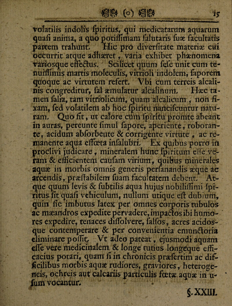 volatilis indolis fpiritus, qui medicatarum aquarum quali anima, a quo potiffimam falutaris fuse facultatis partem trahunt. Hic pro diverlitate materiae cui occurrit atque adhaeret, varia exhibet phaenomena, variosque effe<Stus, Scilicet quum lefe unit cum te- fluiffimis martis moleculis, vitrioli indolem, faporem quoque ac virtutem refert, Vbi cum terreis alcali- nis congreditur, fal aemulatur alcalinuni, Haec ta¬ men lalia, tam vitriolicum, quam alcalieum , non fi¬ xam, fed volatilem ab hoc Ipiritu haneifcuntur natu¬ ram, Quo fit, ut calore cUitt Ipiritu prorute abeant In auras, pereunte limul fapore, aperiente , roboran¬ te, acidum ablbrbente & corrigente virtute , ac re¬ manente aqua efficta infalubri. Ex quibus porro in prodivi judicare, mineralem hunc fpiritum eife ve¬ ram & efficientem caufam virium, quibus minerales aquae in morbis omnis generis perfanandis aeque ac arcendis, prsefiabilem luam facultatem debent. At¬ que quum levis & fubtilis aqua hujus nobiliffimi Ipi- ritus iit quafi vehiculum, nullum utique eft dubium, quin lic imbutus latex per omnes corporis tubulos ac maeandros expedite pervadere, impactos ibi humo¬ res expedire, tenaces dillblvere, falfos, acres acidos- que contemperare & per convenientia emunctoria eliminare poffit, Vt adeo pateat, ejusmodi aquam dfe vere medicinalem & longe tutius Iongeque effi¬ cacius potari, quam fi in chronicis praelertim ac dif¬ ficilibus morbis aquae rudiores, graviores, heteroge- neis, ochreis aut calcariis particulis festx aquae in u- fum vocantur, - ■ §.XXI1I.