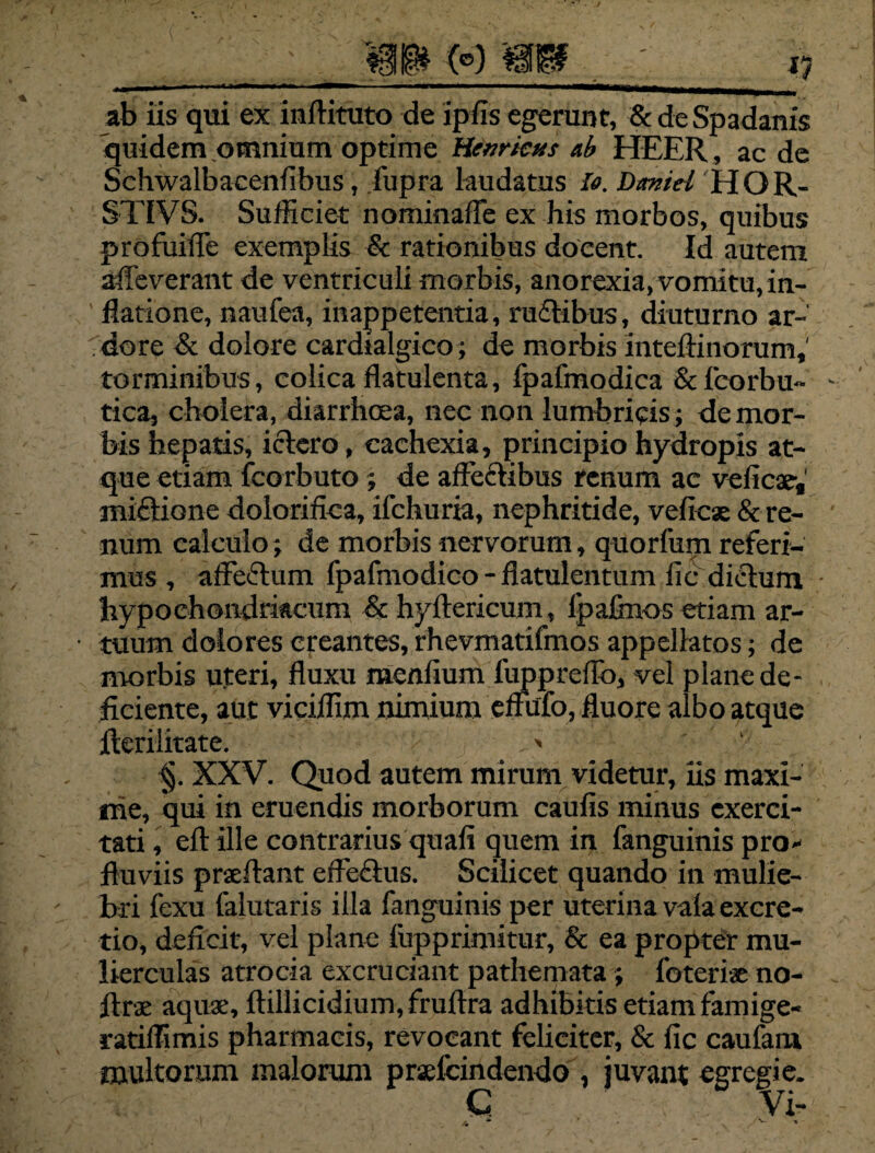 m (°) mf ab iis qui ex inftituto de ipfis egerunt, & deSpadanis quidem omnium optime Hctiricus ab HEER, ac de Schwalbacenlibus, fupra laudatus *. Dmid HOR- STIVS. Sufficiet nominaffe ex his morbos, quibus profuiffie exemplis & rationibus docent. Id autem alleverant de ventriculi morbis, anorexia, vomitu, in¬ flatione, naufea, inappetentia, ruftibus, diuturno ar¬ dore & dolore cardialgico; de morbis inteftinorum,' torminibus, colica flatulenta, fpafmodica &fcorbu- tica, cholera, diarrhoea, nec non lumbricis; de mor¬ bis hepatis, ictero, cachexia, principio hydropis at¬ que etiam fcorbuto ; de affeftibus renum ac velicae, mictione dolorifica, ifchuria, nephritide, vefiese & re¬ num calculo; de morbis nervorum, quorfum referi¬ mus , affectum fpafmodico - flatulentum fic dictum hypochondriacum & hyltericum, Jpafinos etiam ar¬ tuum dolores creantes, rhevmatifmos appellatos; de morbis uteri, fluxu raenfium fuppreflo, vel plane de¬ ficiente, aut viciffim nimium effufo, fluore albo atque fferilitate. > ‘ §. XXV. Quod autem mirum videtur, iis maxi¬ me, qui in eruendis morborum caufis minus exerci¬ tati , eft ille contrarius quali quem in fanguinis pro¬ fluviis prxflant effectus. Scilicet quando in mulie¬ bri fexu falutaris illa fanguinis per uterina vala excre- tio, deficit, vel plane lupprimitur, & ea propter mu¬ lierculas atrocia excruciant pathernata; foteriae no- jlrx aquae, ffillicidium,fruftra adhibitis etiam famige- ratiffimis pharmacis, revocant feliciter, & fic caufam multorum malorum prsefcindendo , juvant egregie. C Vi-