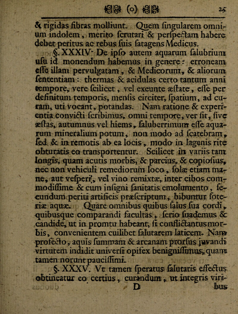 <k rigidas fibras molliunt. Quem lingularem omuir um indolem, merito fcrutari & perfoeftam habere debet peritus ac rebus luis fatagens Medicus. §. XXXIV* De ipfo autem aquarum falubrium ulu. id monendum habemus in genere t erroneam cflfe illam pervulgatam * & Medicorum, & aliorum fententiam : thermas & acidulas certo tantum anni «empore, vere fcilicet, vel exeunte seffate, cile per definitum temporis, menfis circiter, fpatium, ad cu¬ ram, uti vocant, potandas.. Nam ratione & experi¬ entia convi&i fcribinius, omni tempore, ver lit, five aeflas, autumnus vel hiems , faluberrimum efle aqua¬ rum mineralium potum, non modo ad fcatebram , fed & in remotis ah ea locis, modo in lagenis rite obturatis eo transportentur. Scilicet in variis tam longis, quam acutis morbis, & parcius, & copiofius, nec non vehiculi remediorum loco, fote etiam ma¬ ne, aut vefper?, vel vino remixtae, inter cibos com- modiflime & cum infigni lanitatis emolumento, fe¬ cundum periti artificis praelcriptum, bibuntur fote- *te aquae. Quare omnibus quibus falusfua cordi , quibusque comparandi facultas , ferio iuademus & candide, ut in promtu habeant, ft conflielantus mor¬ bis , convenientem cuilibet falutarem laticem- Nar» profeclo, aquis fommam & arcanam prorfos juvandi virtutem indidit univerfi opifex benignifltmus» quami tamen noruntpauciflimL §. XXXV. Vt tamen fperatus falutaris effe&us obtineatur eq certius * curandum , ut integris viri- .. .:.j' ’ * D tes