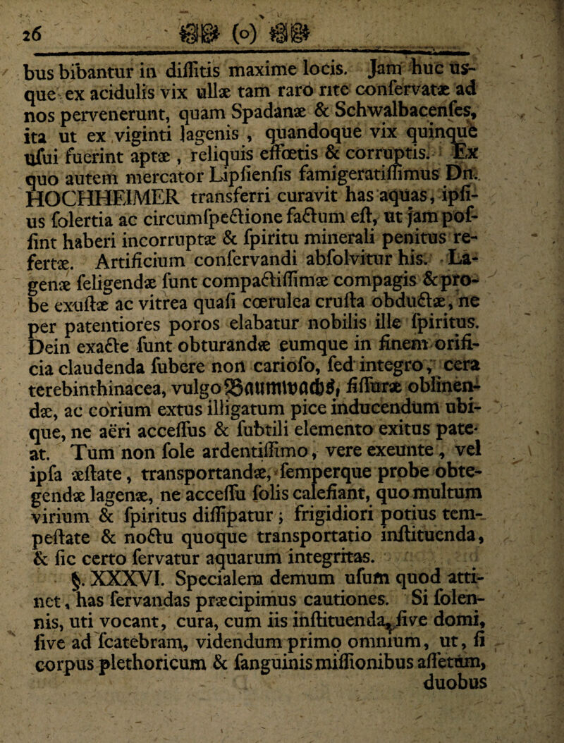 2 6 / bus bibantur in diffitis maxime locis. Jam huc us¬ que ex acidulis vix ullae tam raro rite confervatx ad nos pervenerunt, quam Spadanae & Schwalbacenfes, ita ut ex viginti lagenis , quandoque vix quinque ufui fuerint aptae , reliquis effbetis & corruptis. Ex quo autem mercator Lipfienfis famigeratiflimus Dn. HOCHHE1MER transferri curavit has aquas, ipfi- us folertia ac circumfpeaione faftum eft, ut jam pof- lint haberi incorruptae & fpiritu minerali penitus re¬ fertae. Artificium confervandi abfolvitur his. La¬ genae feligendae funt compafliflimae compagis &pro- be exulbe ac vitrea quali coerulea crufta obduflae, ne per patentiores poros elabatur nobilis ille lpiritus. Dein exafte funt obturandae eumque in finem orifi¬ cia claudenda fubere non cariofo, fed integro, cera terebinthinacea, vulgo SSflUmtvacttf, fifihrae oblinen¬ dae, ac corium extus illigatum pice inducendum ubi¬ que, ne aeri accelfus & fubtili elemento exitus pate¬ at. Tum non fole ardentiffimo, vere exeunte, vel ipfa aeftate, transportandae, femperque probe obte¬ gendae lagenae, ne accelfu folis calefiant, quo multum virium & fpiritus diflipatur; frigidiori potius tem- peftate & noftu quoque transportatio infiitucnda, & fic certo fervatur aquarum integritas. $. XXXVI. Specialem demum ufum quod atti¬ net , has fervandas praecipimus cautiones. Si folen- nis, uti vocant, cura, cum iis inftituenda^five domi, live ad lcatebrarq, videndum primo omnium, ut, fi corpus plethoricum & fanguinis miffionibus alletum, duobus