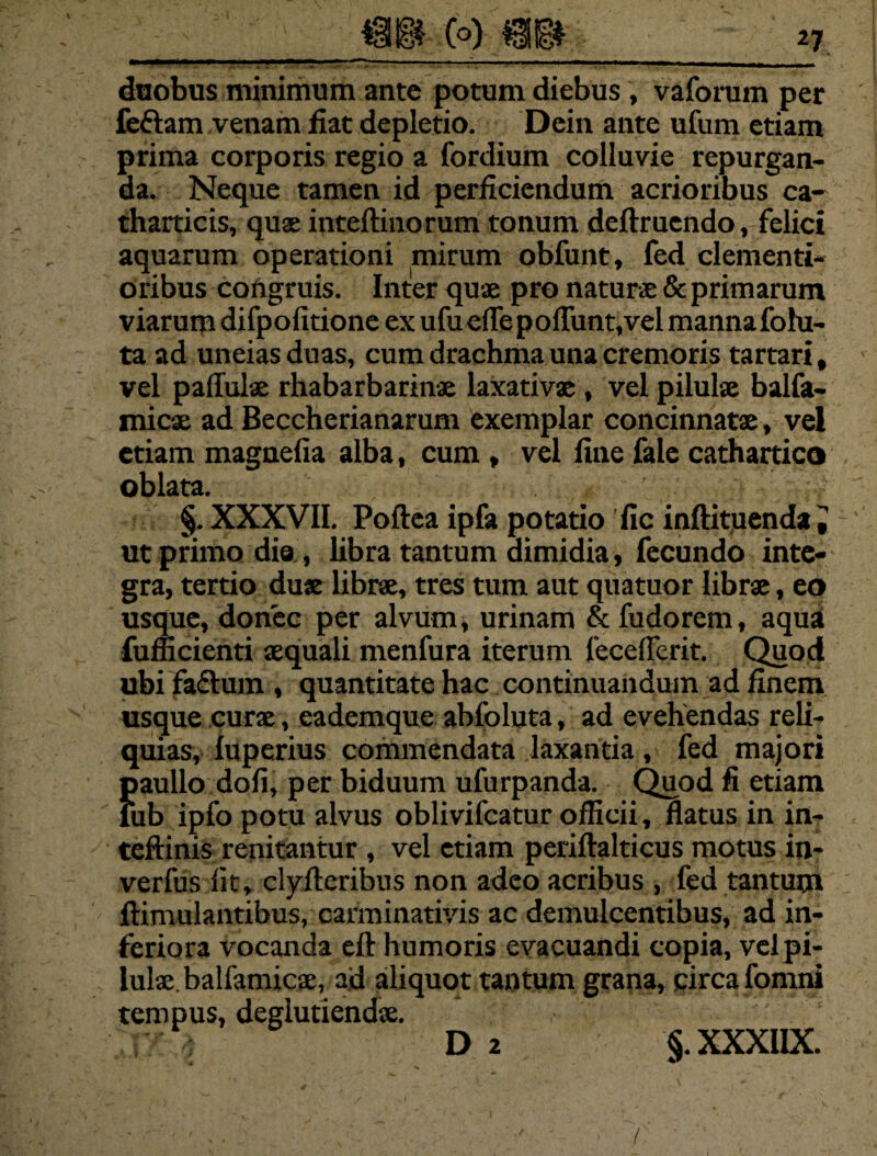 *7 duobus minimum ante potum diebus , vaforum per feftam venam fiat depletio. Dein ante ufum etiam prima corporis regio a fordium colluvie repurgan¬ da. Neque tamen id perficiendum acrioribus ca- tharticis, quas inteftinorum tonum deftruendo, felici aquarum operationi mirum obfunt, fed clementi- oribus congruis. Inter quae pro naturae & primarum viarum difpofitione ex ufu efle poliunt, vel manna fohi- ta ad uneiasduas, cum drachma una cremoris tartari, vel pallulae rhabarbarinae laxativae, vel pilulae balfa- micae ad Beccherianarum exemplar concinnatae, vel etiam magnefia alba, cum , vel fine fale cathartico oblata. §. XXXVII. Poftea ipfa potatio 'fic inftituenda J ut primo dia , libra tantum dimidia, fecundo inte¬ gra, tertio duae librae, tres tum aut quatuor librae, eo usque, donec per alvum, urinam & fudorem, aquai fufficienti aequali menfura iterum fecefierit. Quod ubi fa&um , quantitate hac continuandum ad finem usque curae, cademque abfoluta, ad evehendas reli¬ quias, luperius commendata laxantia, fed majori paullo doli, per biduum ufurpanda. Quod fi etiam iub ipfo potu alvus oblivifcatur officii, flatus in in- teftinis renitantur , vel etiam periftalticus motus in- verfus fit, clyfleribus non adeo acribus , fed tantum ftimulantibus, carminativis ac demulcentibus, ad in¬ feriora vocanda eft: humoris evacuandi copia, vel pi¬ lulae. balfamicae, ad aliquot tantum grana, circa fomni tempus, deglutiendse. D 2 §. XXXIIX. /