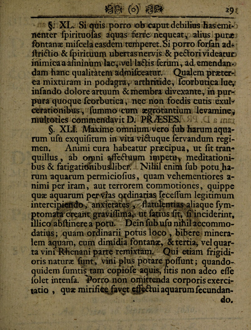 §; XL. Si quis porro obrcaput debifius has emi-: nenter fpirituofaS aquas ferre nequeat, alius purae fontanae mifcela easdem temperet.Si porro forfan ad? flrittio & fpirituum ubertasnervis & peflrori videatur: inimica a anninum lac, vel la€lis ferum, ad, emendan¬ dam hanc qualitatem admifceatur. Qualem praeter¬ ea mixturam in podagra, arthritide, fcorbutica lue,: infando dolore artuum & membra divexante, in pur¬ pura quoque fcorbutica , nec non foedis cutis exul¬ cerationibus, fummo cum aegrotantium levamine, i^ifci^escommefldavit Di * XI £ msx §. XLI. Maxime omniumivero fub harum aqua¬ rum ufu exquifitum in vita vifluque fervandum regi¬ men. Animi cura habeatur praecipua, ut fit tran¬ quillus , ab omni ^fie&uum impetu, meditationi¬ bus & fatigatitihibusliber. Nihil enim fub potu .ha¬ rum aquarum permiciofius, quam vehementiores a- nimi per iram, aut terrorem commotiones, quippe quae aquarum pervias ordinarias feceffum legitimum intercipiendo, anxietates , flatulentias aliaque fym- ptomata creant graviflima, ut fatius fit, fi* inciderint, illico abftinere a potu. Dein fub ufu nihil accommo¬ datius ; quam ordinarii potus loco, bibere minera¬ lem aquam, cum dimidia fontanse, & tertia, vel quar¬ ta vini Rhenani parte remixtam. Qui etiam frigidi¬ oris natura fqnt, vini plus potare poliunt; quando¬ quidem fumtis tam copiofe aquis, fitis non adeo efle 1’olet intenfa. l?orro non omittenda corporis exerci¬ tatio , quae mirifice favet eflfs&ui aquarum fecundan¬ do.