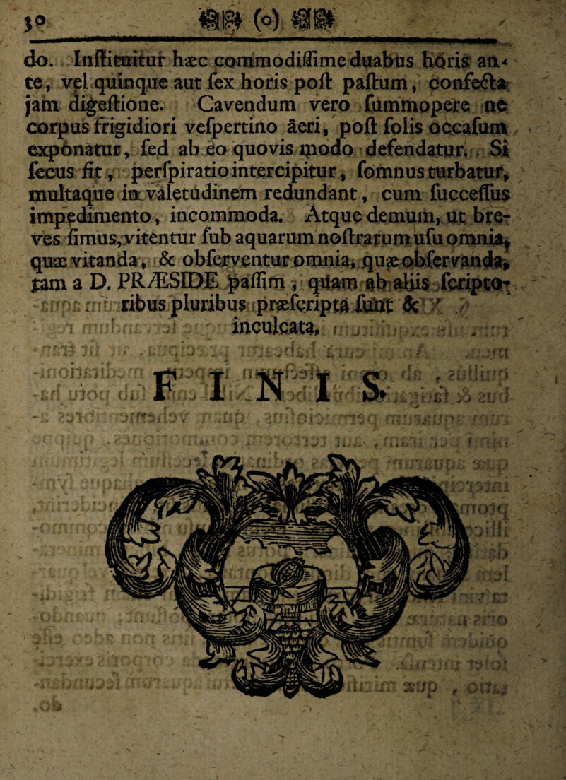 5° do. Inftituitur haec commodiflime duabus horis an< te, vel quinque aut fex horis poft paftum, confe&a jam digeftione. Cavendum vero fummopere ne corpus frigidiori vefpertino Seri, poft folis occafum exponatur, led ab eo quovis modo defendatur. . Si fecus fit , perfpiratiointercipitur, fomnus turbatur, multaque in valetudinem redundant, cum fucceffus impedimento, incommoda. Atque demum, ut bre¬ ves iimus, vitentur fub aquarum noftrarum ufu omnia,, quae vitanda, & obfcrventur omnia, quxobfervanda, tam a D, PR/ESIDE paflim , qvfam ab aliis fcripto- - r ribus pluribus praeferipta fiint Sc ' '••aut *,• . / r'