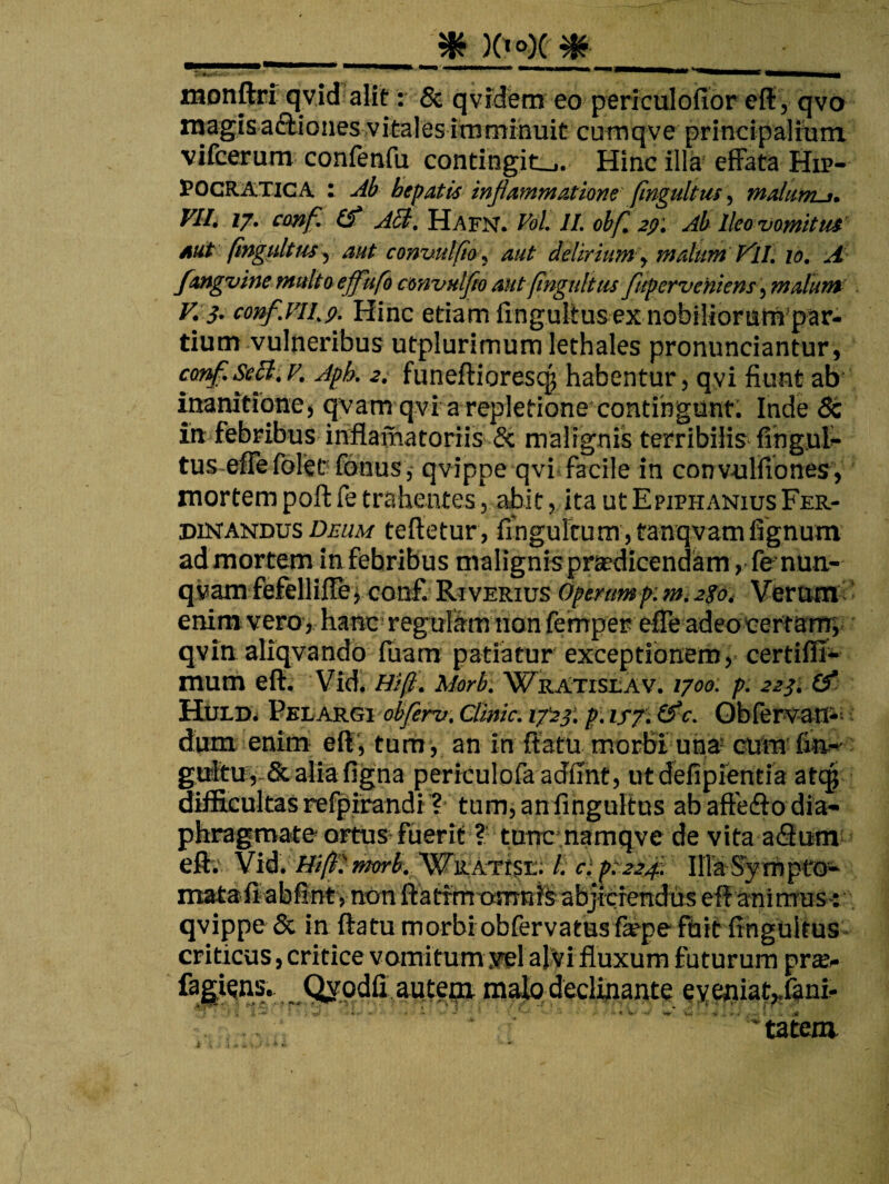 _ ^HHMMMmMlIII^ monftri qvid alit: & qvfdem eo periculoiibr efl:, qvo magisaftiones vitales imminuit cufnqve prlncipalitim vifcerum confenfu contingit-. Hinc illa efFata Hip- POCRAXICA : Ab hepatis injiammatione' (incultus, mdiirru. VIIt //. cmf. A^, HAViJ. Vol. 11. obf, 2ff', Ab Ileo •vomitus'’ AUS (ingultus., aut convutfio , aut delirium , malim V'!!. lo. A- fangvine muUoeffitfb convulfto aut (ingtilius fuperveniens, maluua V. 3. conf.vil.p. Hinc etiam fingullus ex nobilioruWpar- tium vulneribus utplurimum lethales pronunciantur, conf.^B.v. Aph. 2i funeftiorescg habentur, qyi fiunt ab inanitione j qvam qvi a repletione contingunt. Inde 6c in febribus inflamatoriis &; malignis terribilis- fingut* tus effe folec fonusqvippe qvi facile in convulfibnes’, mortem poft fe trahentes, abit, ita ut Epiphanius Fer- DiNANDUs D£«a/ tefictur, fihgultum jtanqvamfignum admortem infebribus malignis praedicendam ,fenun,- qvam fefelliilej conf. Riverius Opertmp:m,2ioi Verum ’ enim vero, hanc regulam non femper efle adeocertam; qvin aliqvando lliam patiatur exceptionem, certiflJ- mum eft. Vid^ Hi fi. Morb. Wratislav. 1700. p: 2231 HiiLD^ VshARGi ob/erv. Ciinic. i7'23‘. p:isf.Cfic. Obfervan*- dum enim ell', tum , an in ffatu morbi uha= cum gtrltuv-& aliafigna perrculofaadfint, ut defipientia atc|( difficultas refpirandi^ tum, an fingultus ab aftefto dia¬ phragmate ortus fuerit ?. tunc namqve de vita aQum eftv Vid. Hiftimorb. WRATtSE; l. cl ptatfi. IHaSympfo*' inata.iiabfintvnon ftatfmtwmiffeabjitienduseflanimuSv qvippe & in ftatu morbiobfervatusfa^pe fuit fingultus^ criticus, critice vomitum jrel al^i fluxum futurum prsBc fa^^^ns. Qypdfi aute^ maio decliiaante eyeoiat;„Iant tatem