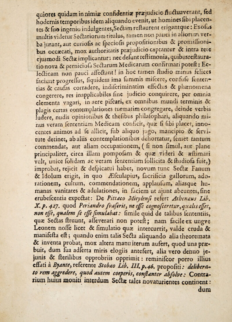 hodernis temporibus idem aliquando evenit, ut homines libi placen¬ tes & fuo ingenio indulgentes,Sedam reflaurent erigantque: Exofus multis videtur Senariorum titulus, tamen non pauci in aliorum ver¬ ba jurant, aut curiofis ac fpeciofis propofitiorubus & promiffioni- bus occaecati, mox authoritatis praejudicio captantur & intra rete ejusmodi Sedae implicanturs necdefunt teftimonia, quibiisrefhura- tio nova & perniciofa Sedarum Medicarum confirmari poteft: Ec- ledicam non pauci affeflant! in hoc tamen Audio minus felices faciunt progreffus, fiquidem ima fummis mifcere, confufe fenten- tias & caulas corradere, indiferiminatim efkdus & phaenomena congerere, res inapplicabiles fine judicio conquirere, per omnia elementa vagari, in aere pileari» ex omnibus mundi terminis & plagis certas contemplationes turmatim congregare, deinde verbis ludere, nudis opinionibus & thefibus philafophari, aliquando mi¬ nus veram fententiam Medicam conficit, qua: fi fibi placet, inno¬ centes animos ad fe allicit, fiib aliquo jugo, mancipio & fervi- tute detinet, ab aliis contemplationibus dehortatur, femet tantum commendat, aut aliam occupationem, ( fi non fimul,aut plane principaliter, circa illam pompofam & quae videri & aeftiman vult, unice folidam ac veram fententiam Ibllicita Scftudiofa fuit,) improbat, rejicit & defpicatui habet, novum tunc Seda: Fanum & Idolum erigit, in quo iEfcuIapius, facrificia gallorum, ado¬ rationem» cultum, commendationem, applaulum, aliasque hu¬ manas vanitates & adulationes, in faciem ut ajunt abeuntes, fine crubefcentia expedat: De Pittaco Mitylenft refert Atbenxus Lib„ X. p* 42J. quod Periandro /vaferity ne ejfe cognofcereturyquahs e/fet^ non ejfe, qualem fe ejfe fimulabat: fimile quid de talibus iententiis, quae Sedas flruunt, afleverari non poteft; nam facile ex ungve Leonem nofle licet & fimulatio qute intercurrit, valde cruda & manifefta eft \ quando enim talis Seda aliquando alia theoremata & inventa probat, mox altera manu iterum aufert, quod una prae¬ buit, dum ilia adferta miris elogiis antefert, alia vero denuo je¬ junis & fterilibus opprobriis opprimit: reminifeor porro illius effati a Bjantey referente Stobao Lib. 111.f.46. propofiti.- delibera¬ to rem aggredere, quod autem coeperis, conflant er abfolve: Contra¬ rium huius moniti interdum Sedae tales novaturientes continent s dum