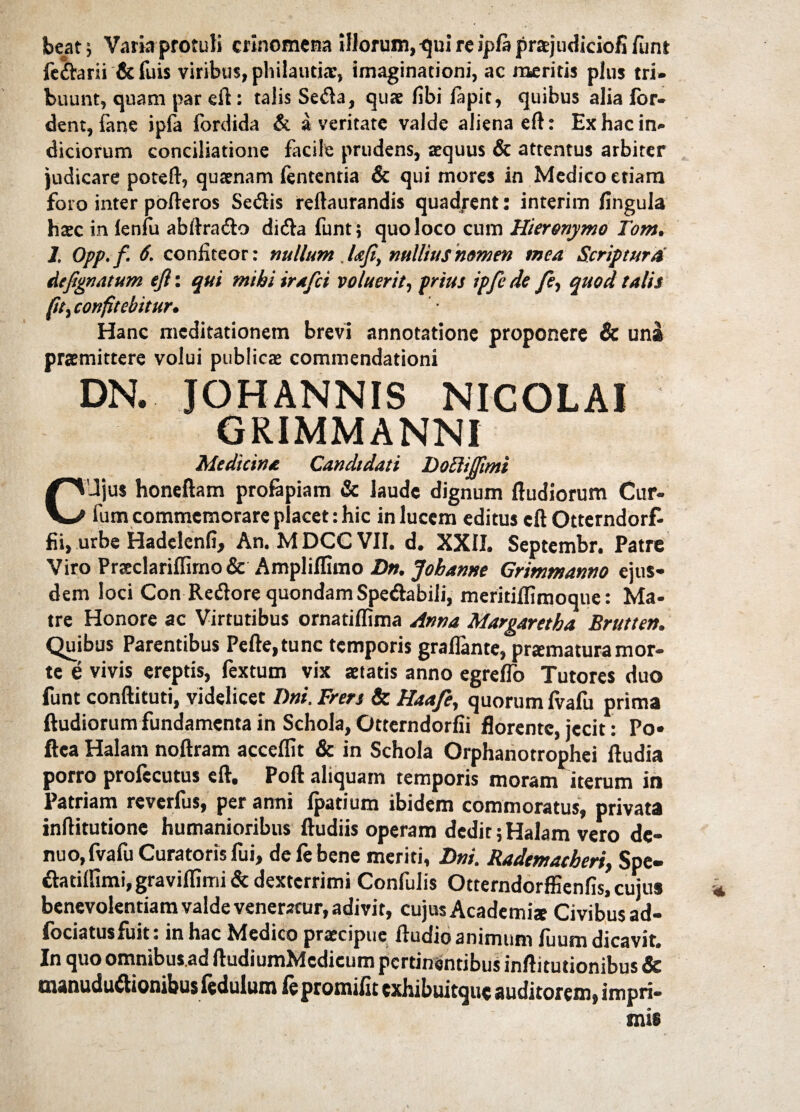 beat; Varia protuli crinomena illorum, qui re ipla prajudiciofi /unt fedarii & fuis viribus, philautiac, imaginationi, ac meritis plus tri» buunt, quam par eft: talis Seda, quae libi lapit, quibus alia for- dent, fane ipfa fordida & a veritate valde aliena eft: Ex hac in¬ diciorum conciliatione facile prudens, aequus & attentus arbiter judicare potefl, quaenam lententia & qui mores in Medico etiam foro inter pofteros Sedis reltaurandis quadrent: interim lingula haec in lenfu abftrado dida funt; quo loco cum Hieronymo Tom. 1. Opp.f. 6. confiteor: nullum .lafi, nullius nomen mea Scriptura Atfignatum ejl: qui mihi irafci voluerit, prius ipfe de /?, quod talis fit> confitebitur. Hanc meditationem brevi annotatione proponere & una praemittere volui publicae commendationi DN. JOHANNIS NICOLAI GRIMMANNI Medicina Candidati Doftifiimi C Jjus honeftam profapiam & laude dignum ftudiorum Cur¬ ium commemorare placet: hic in lucem editus cftOtterndorf- fii, urbe Hadelcnfi, An. MDCC VII. d. XXII. Septembr. Patre Viro Prsclarilfirno & AmpliIGmo Dn. Jobanne Grimmanno ejus¬ dem loci Con Redore quondam Spedabili, meritilfimoque: Ma¬ tre Honore ac Virtutibus ornatilfima Anna Margaretba Bruttett. Quibus Parentibus Pefte,tunc temporis graflante, praematura mor¬ te e vivis ereptis, fextum vix aetatis anno egrelfo Tutores duo funt conftituti, videlicet Tini. Frers & Haa/e, quorum lvafu prima ftudiorum fundamenta in Schola, Ottemdorfii florente, jecit: Po» ftea Halam noftram accelfit & in Schola Orphanotrophei ftudia porro prolecutus eft. Poft aliquam temporis moram iterum in Patriam reverfus, per anni Ipatium ibidem commoratus, privata inftitutione humanioribus ftudiis operam dedit;Halam vero dc- nuo,fvafu Curatoris fui, de fe bene meriti, Dni. RademacheriSpe- datilfimi,gravilfimi& dexterrimi Confulis Otterndorffienfis, cujus benevolentiam valde veneratur, adivit, cujus Academi* Civibus ad- fociatusfuit : in hac Medico praecipue ftudio animum fuum dicavit. In quo omnibus.ad ftudiumMcdicum pertinentibus inftitutionibus & manududionibusfedulum fepromifit exhibuitque auditorem, impri¬ mis