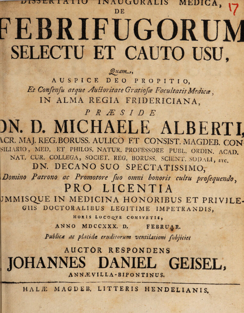 u AUU lJNAUuUKALlb MEDICA, DE '7 FEBRIFUGORUM SELECTU ET CAUTO USU, AUSPICE DEO PROPITIO, Et Confetifu atque AuSloritate Gratiofa Facultatis Medica IN ALMA REGIA FRIDERICIANA. P R PE S I D E )N. D. MICHAELE ALBERTI, ^CR. MAJ. REG.BORUSS. AULICO ET CONSIST, MAGDEB. CON SILIARIO, MED. ET PHILOS. NATUR. PROFESSORE PUBL. OKDIN. ACAD NAT. CUR. COLLEGA, SOCIET. REG. BORUSS. SCIENT. SODaLi', ETc DN. DECANO SUO SPECTATISSIMO, i Domino Patrono ac Pvomotore fuo omni honoris cultu profequendo, PRO LICENTIA JMMISQUE IN MEDICINA HONORIBUS ET PRIVILE¬ GIIS DOCTORALIBUS LEGITIME IMPETRANDIS, HORIS Loco QVE CONSVBTIJ, ANNO MDCCXXX, D, FEBRUER. Public* ac placid* eruditorum ventilationi fubjiciet AUCTOR RESPONDENS JOHANNES DANIEL GEISEL, ANN.EVILLA-BIPONTINUS. HALiE MAGDEB, LITTERIS HENDELIANIS,