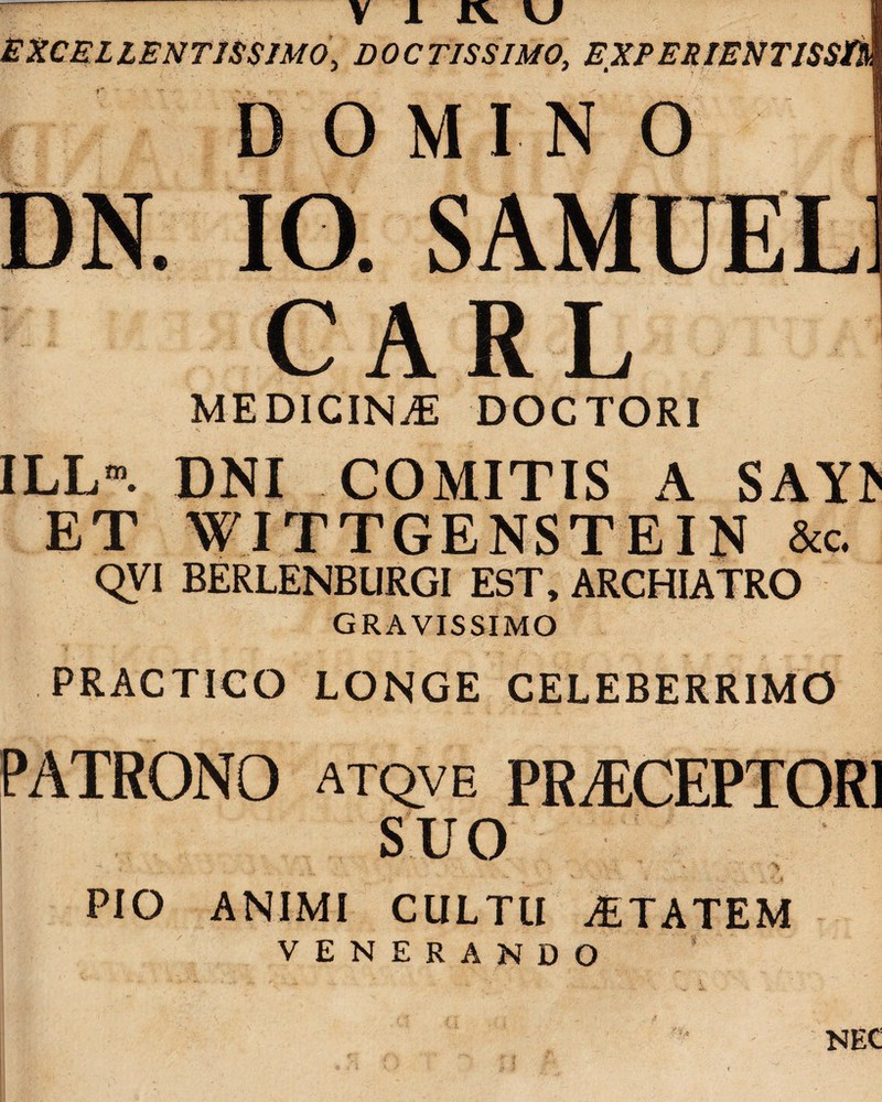 EXCELLENTISSIMO\ DOCTISSIMO, EXPERIENTISSi D OMIN O MEDICINA DOCTORI ILLm. DNI COMITIS A SAYl^ ET WITTGENSTEIN &c. QVI BERLENBURGI EST, ARCHIATRO GRAVISSIMO PRACTICO LONGE CELEBERRIMO PATRONO atqve PR^CEPTORl SUO PIO ANIMI CULTU AETATEM VENERANDO NEC