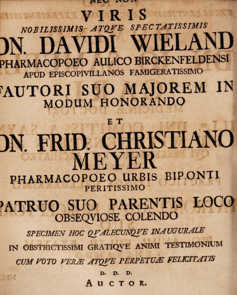 VIRIS NOBILISSIMIS ATQFE SPECTATISSIMIS M DAV1DI WIELAND PHARMACOPOEO AULICO BIRCKENFELDENSI APUD EPISCOPIVILLANOS FAMIGERATISSIMO CAUTORI SUO MAJOREM IN MODUM HONORANDO E T ■ -r - PHARMACOPOEO URBIS BIPONTI PERITISSIMO >ATRUO SUO PARENTIS LOCO OR3EQVIOSE COLENDO SPECIMEN HOC QFALECUNQFE IN AUGURALE IN OBSTRICTISSIMI GRATIQVE ANIMI TESTIMONIUM CUM FOTO FERAS ATQFE PERPETUJE FELICITATIS D. D. B. Ali C T O R.