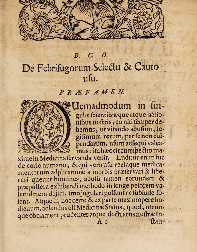 De Febrifugorum Seled;u 5c Cauto ufu. PRMFAMEN. Uemadmodum in An¬ gulis fcientiis asque atque actio¬ nibus noftris, eo niti femper de¬ bemus, ut vitando abufum, le¬ gitimum rerum, per fe non cul¬ pandarum, ufumadfequi valea¬ mus : ita hasc circumfpeCtio ma¬ xime in Medicina fervanda venit. Luditur enim hic de corio humano i &qui vero ufu reCtaque medica¬ mentorum adplicatione a morbis praefervari& libe¬ rari queunt homines, abufu tamen eorundem & pnepoftera exhibendi methodo in longe peiorem va- letudinem dejici, imojugulari poliunt ac fubinde fo- lent. Atque in hoc certe & ex parte maximopere ho- dienum.dolendus eft Medicinae Status, quod, utcun- que obclament prudentes atque doCti artis noftrte In-