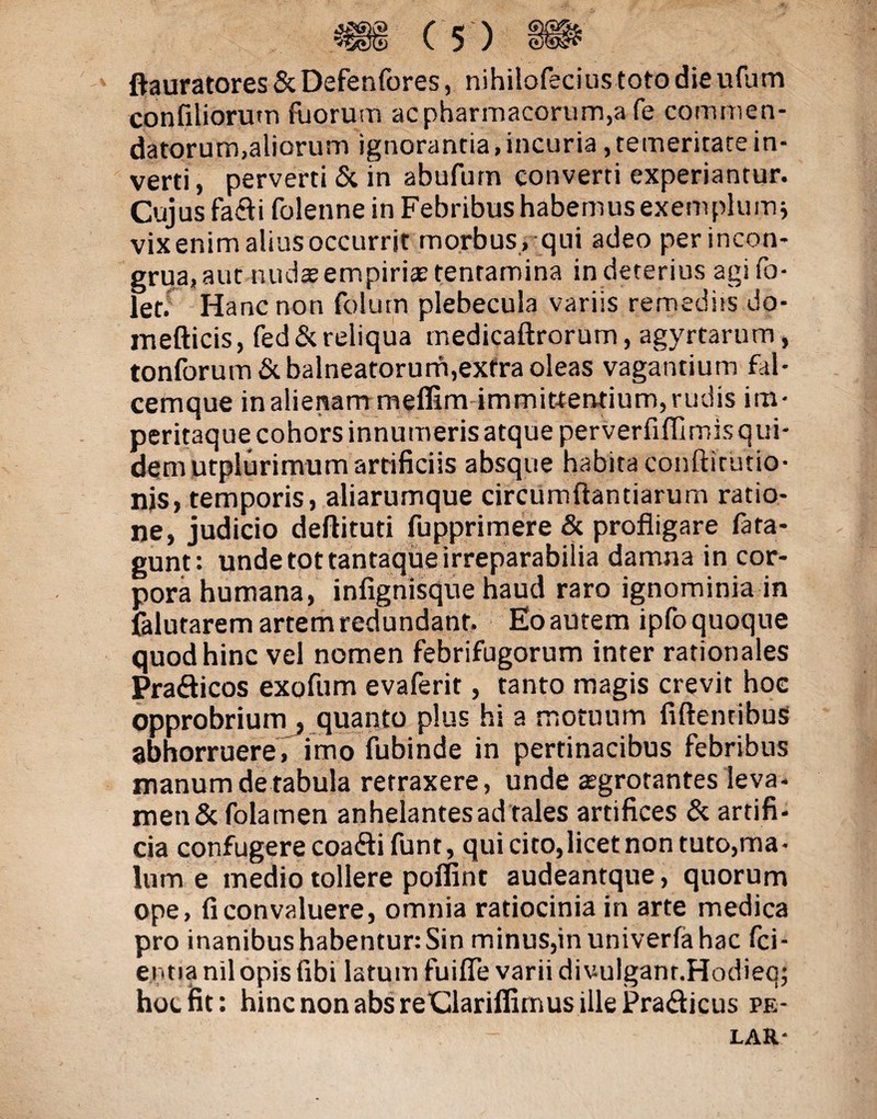 ftauratores & Defenfores, nihilofecius toto die ufum confiliorum fuorum ac pharmacorum,a fe commen¬ datorum,aliorum ignorantia, incuria, temeritate in¬ verti, perverti & in abufurn converti experiantur. Cujus fa£i folenne in Febribus habemus exemplum* vix enim alius occurrit morbus , qui adeo perincon- grua, aut nudteempiriae tentamina indeterius agifo- let. Hanc non folum plebecula variis remediis do- mefticis, fed& reliqua medicaftrorum, agyrtarum, tonforum& balneatorum,extra oleas vagantium fal¬ cemque in alienam meffim immittentium, rudis im- peritaque cohors innumeris atque perverfiffirnisqui¬ dem utplurimumartificiis absque habita conftirutio- nis, temporis, aliarumque circumflandarum ratio¬ ne, judicio deftitud fupprimere & profligare fata- gunt: unde tot tantaque irreparabilia damna in cor¬ pora humana, infignisque haud raro ignominia in falutarem artem redundant. Eoautem ipfoquoque quod hinc vel nomen febrifugorum inter rationales Pra&icos exofum evaferit, tanto magis crevit hoe opprobrium , quanto plus hi a motuum fidentibus abhorruere, imo fubinde in pertinacibus febribus manum de rabula retraxere, unde aegrotantes leva- men&folamen anhelantes ad tales artifices & artifi¬ cia confugere coa&ifunt, qui cito,licet non tuto,ma¬ lum e medio tollere poffint audeantque, quorum ope, fi convaluere, omnia ratiocinia in arte medica pro inanibus habentur: Sin minus,inuniverfahac fid¬ entia nilopis fibi latum fuiffe varii di vulganr.Hodieq; hoc fit: hinc non absreClariflirnus ille Pra&icus pe- lar-