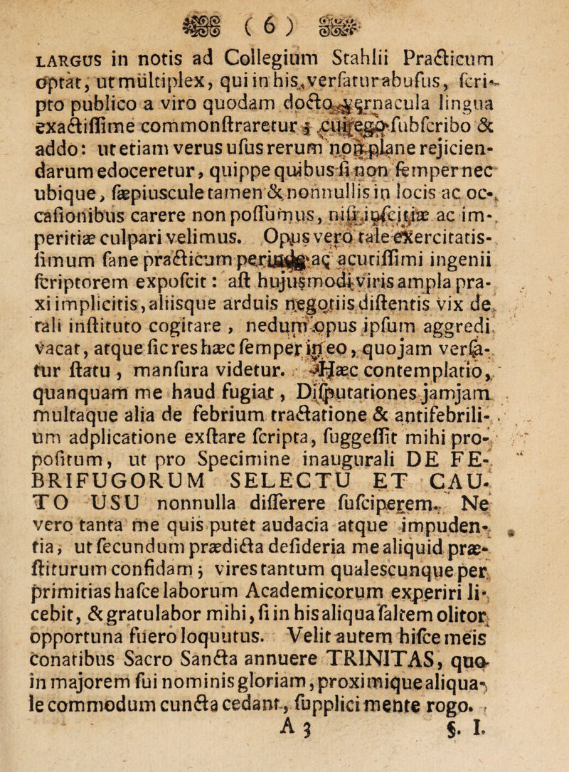 §#' largus in notis ad Collegium Stahlii PrafHeum optat, utmiiltiplex, q u i i n h i s,. v e r fa t u ra bufu s , feri*- pto publico a viro quodam dofto^rnacula lingua exaftiffime commonftraretur i^cil^e^.rubfcribo & addo: ut etiam verus ufus rerum np|tplane rejicien¬ darum edoceretur, quippe quibus fi non femper nec ubique, fepiusculetamen dcnonnullisin locis ac ocv cafionibus carere non p o flu m u s, n i i i. i ofc i c,i w ac im*. peritiae culpari velimus. Opps vero taleeicercitaris- iimum fane prafticum perijtt^.aq acutiflimi ingenii fcriptorem expofcit: aft hujusmodiviris ampla pra- xiimplicitis,aliisque arduis negptiisdiftentis vix de rali inftituto cogitare , nedum .opus ipfum aggredi vacat, atque fic res htecfemperirt eo, quojam vera¬ tur ftatu , manfura videtur. ^jjaec contemplatio, quanquam me haud fugiat, Diiputariones jamjam multaque alia de febrium tra&atione & antifebrili-. um adplicatione exftare fcripta, fuggefiit mihi pro- pofitum, ut pro Specimine inaugurali DE FE- BRIFUGORU M SELECTU ET CAU¬ TO USU nonnulla diflerere fufciperem. Ne vero tanta me quis putet audacia atque impuden¬ tia , ut fecundum praedi&a defideria me aliquid prae- ftiturum confidam 5 virestantum qualescunque per primitiashafce laborum Academicorum experiri li¬ cebit, & gratulabor mihi, fi in hisaliqua faltem olitor opportuna fuero loquutus. Velit autem hifce meis conatibus Sacro Sanfta annuere TRINITAS, quo- in majorem fui nominis gloriam, proximique aliqua*, le commodum cunfta cedant., fupplici mente rogo. ,