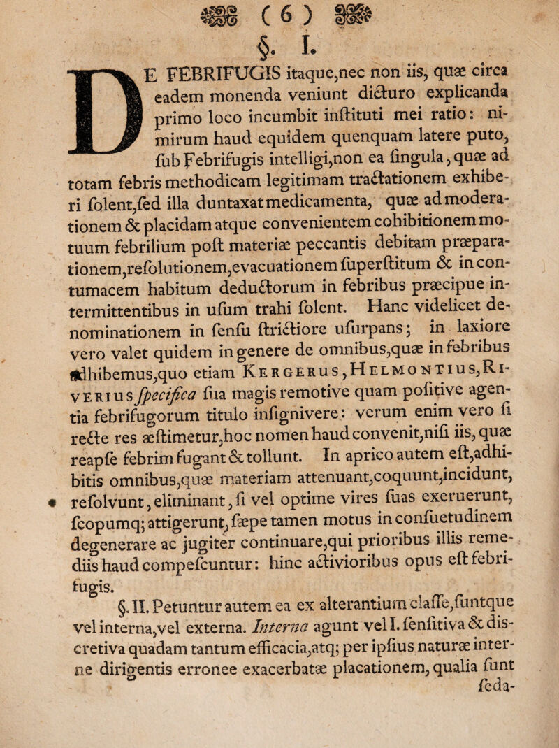 §. I. E FEBRIFUGIS itaque,nec non iis, quas circa eadem monenda veniunt di&uro explicanda primo loco incumbit inftituti mei ratio: ni¬ mirum haud equidem quenquam latere puto, fubFebrifugis intelligi,non ea lingula,quae ad totam febris methodicam legitimam tractationem exhibe¬ ri folent,fed illa duntaxatmedicamenta, quae admodera- tionem & placidam atque convenientem cohibitionem mo¬ tuum febrilium poft materiae peccantis debitam praepara¬ tionem, refolutionem,evacuationem fuperftitum & in con¬ tumacem habitum dedu£torum in febribus praecipue in¬ termittentibus in ufiim trahi folent. Hanc videlicet de¬ nominationem in fenfu ftri£Hore ufiirpans; in laxiore vero valet quidem in genere de omnibus,quae in febribus jjdhibemus;quo etiam Kergerus,Helmontius,Ri¬ ve rius fpecifica fua magis remotive quam pofitive agen¬ tia febrifugorum titulo infignivere : verum enim vero fi refte res aeftimetur,hoc nomen haud convenit,nifi iis, quae reapfe febrim fugant & tollunt. In aprico autem eft,adhi¬ bitis omnibus,quae materiam attenuant,coquunt,incidunt, refolvunt,eliminant,fi vel optime vires luas exeruerunt, fcopumq; attigerunt, faepe tamen motus in confuetudinem degenerare ac jugiter continuare,qui prioribus iliis reme¬ diis haud compefcuntur: hinc a£Hvioribus opus eft febri- tugis. §. II. Petuntur autem ea ex alterantium claiTe,{lintque vel inter na, vel externa. Interna agunt veli, lenlitiva&dis- cretiva quadam tantum efficacia,atq; per ipfius naturae inter¬ ne dirigentis erronee exacerbatae placationem, qualia funt * feda-