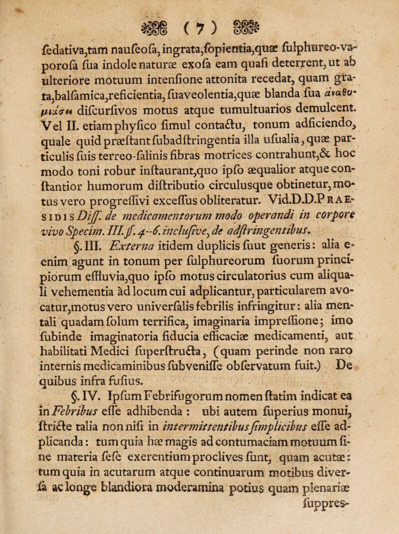 fedativa,tam naufeofa, ingrata,fopientia,quae folphureo-v&~ porofa Aia indole naturae exofa eam quali deterrent, ut ab ulteriore motuum intenfione attonita recedat, quam gra¬ ta,balfanfica,reficientia, foaveolentia,qu9e blanda fua civato- inzvti difeurfivos motus atque tumultuarios demulcent. Vel II. etiamphylico fimul conta&u, tonum adficiendo, quale quidpraeftantfiibadftringentia illa ufoalia,quae par¬ ticulis fuis terreo-falinis fibras motrices contrahunt,& hoc modo toni robur inftaurant,quo ipfo aequalior atque con- ftantior humorum diftributio circulusque obtinetur, mo* tus vero progreffivi excelTus obliteratur. Vid.D.D,P R A E- sidis Diff. de medicamentorum modo operandi in corpori vivo Specim. II! jf. 4-6. inclufive, de adflringentilus. §. III. Externa itidem duplicis fuut generis: alia e* enim agunt in tonum per fulphureorum fuorum princi¬ piorum effluvia,quo ipfo motus circulatorius cum aliqua- li vehementia ad locum cui adplicantur, particularem avo¬ catu r,motus vero univerfalisfebrilis infringitur: alia men¬ tali quadam folum terrifica, imaginaria impreffione; imo fobinde imaginatoria fiducia efficaciae medicamenti, aut habilitati Medici foperftrufta, (quam perinde non raro internis medicaminibus fobveniffe obfervatum fuit*) De quibus infra fufius. §. IV. Ipfom Febrifugorum nomen ftatim indicat ea in Febribus effe adhibenda : ubi autem fiiperius monui^ ftrifte talia nonnifi in intermittentibusfimplicibus effe aci- plicanda: tum quia hse magis ad contumaciam motuum fi¬ ne materia fefe exerentium proclives fiint, quam acutae; tum quia in acutarum atque continuarum motibus diver- la ac longe blandiora moderamina potius quam plenariae fuppres-