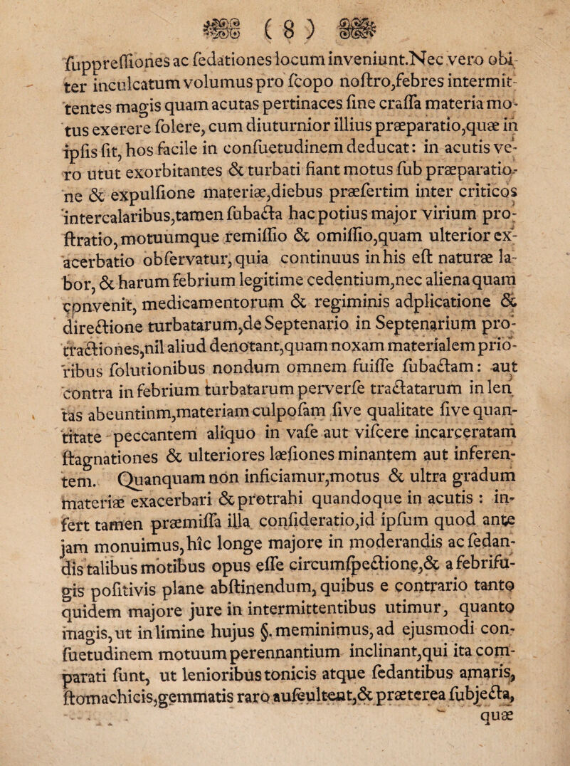 fuppreffiones ac fedationes locum inveniunt.Nec vero obi ter inculcatum volumus pro fcopo no ftro,febres intermit; tentes magis quam acutas pertinaces fine craffa materia mo¬ tus exerere folere, cum diuturnior illius praeparatio,quae in ipfis fit, hos facile in confiietudinem deducat: in acutis ve¬ ro utut exorbitantes & turbati fiant motus fiib praeparatio¬ ne & expulfione materiae,diebus praefertim inter criticos intercalaribus,tamen fubafla hac potius major virium pro- ftratio, motuumque remiflio & omiffio,quam ulterior ex¬ acerbatio obfervatur, quia continuus in his eft naturae la: bor, & harum febrium legitime cedentium,nec aliena quam convenit, medicamentorum & regiminis adplicatione <5& dire&ione turbatarum,de Septenario in Septenarium pro- tta£Hones,nil aliud denotant,quam noxam materialem prTcT- ribus folutionibus nondum omnem fuiffe fuba&am: aut contra in febrium turbatarum perverfe tradatarum inlen 'tas abeuntinm,materiam culpofam five qualitate five quan¬ titate peccantem aliquo in vafe aut vifcere incarceratam ftagnationes & ulteriores laefiones minantem aut inferen¬ tem. Quanquamnon inficiamur,motus & ultra gradum materiae exacerbari & protrahi quandoque in acutis : in¬ fert tamen praemiffa illa confideratio,id ipfum quod ante jam monuimus, hic longe majore in moderandis acfedan- dis talibus motibus opus efle circumfpeaione,& afebrifu- gis pofitivis plane abftinendum, quibus e contrario tanto quidem majore jure in intermittentibus utimur, quanto magis, ut in limine hujus §. meminimus, ad ejusmodi con¬ fiietudinem motuum perennantium inclinant,qui ita com¬ parati funt, ut lenioribus tonicis atque fedantibus apiaris, ftomaehicis,gemmatis raro aufeulteut,& praeterea fiibjeaa, -eri quae