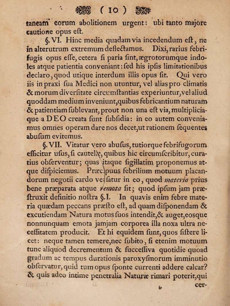 taneam eorum abolitionem urgent: ubi tanto majore cautione opus eft. §.VI. Hinc media quadam via incedendum eft, ne in alterutrum extremum defle&amus. Dixi, rarius febri- fugis opus efle, cetera fi paria fint,aegrotorumque indo¬ les atque patientia conveniant: fed his ipfis limitationibus declaro, quod utique interdum illis opus fit. Qui vero iis inpraxi fua Medici non utuntur, vel alias pro climatis & morum diverfitate circi.] mft antias experiuntur,vel aliud quoddam medium inveniunt,quibus febricantium naturam & patientiam lublevant, prout non una eft via, multiplicia- que a DEO creata lunt fubfidia: in eo autem convenia¬ mus omnes operam dare nos decet,ut rationem fequentes abufum evitemus. §.VII. Vitatur yero abufus,tutiorquefebrifugorum efficitur ufiis,fi cautel^, quibus hic eircumlcribitur, cura¬ tius obferventur; quas itaque figillatim proponemus at¬ que dilpiciemus. Praecipuus febrilium motuum placan¬ dorum negotii cardo vemtur in eo, quod materia prius bene praeparata atque v emota fit; quod iplum jam prae- ftruxit definitio noftra §.I. In quavis enim febre mate¬ ria quaedam peccans praefto eft, ad quam dilponendam & excutiendam Natura motus luos intendit,& auget,eosque nonnunquam emota jamjam corporea illa noxa ultra ne- ceffitatem producit. Et hi equidem lunt, quos fiftere li¬ cet: neque tamen temere,nec fubito, fi etenim motuum tunc aliquod decrementum & luccelfiva quotidie quoad gradum ac tempus durationis paroxylmorum imminutio obfervatur,quid tum opus fponte currenti addere calcar? & quis adeo intime penetralia Naturae rimari poterit,qui