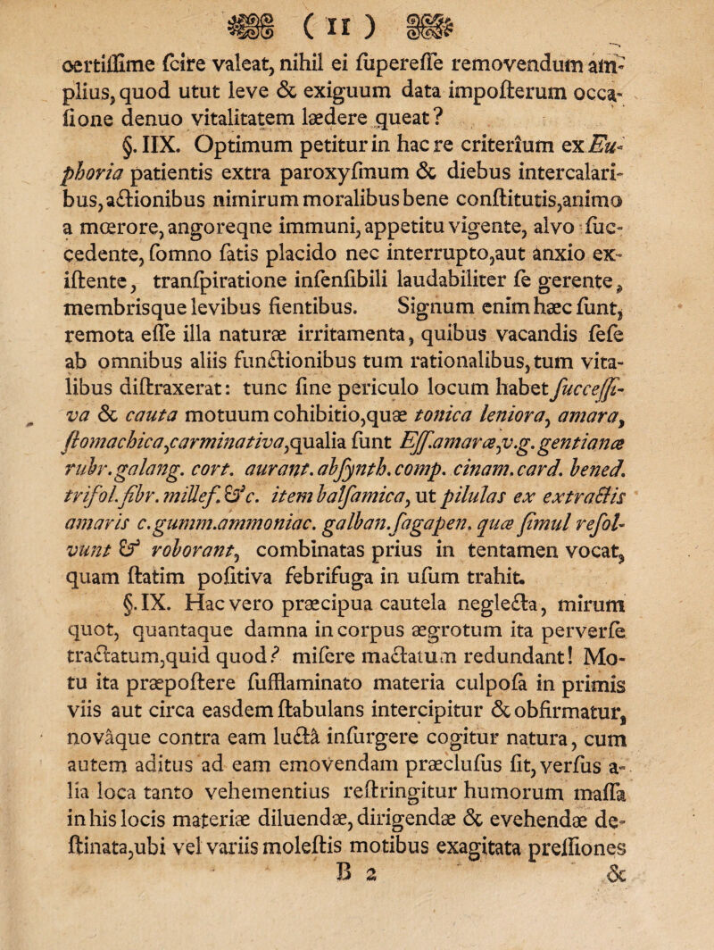 oertliUme fcite valeat, nihil ei fiiperefie removendum am¬ plius, quod utut leve & exiguum data impofterum occa- lioae denuo vitalitatem laedere queat? §. IIX. Optimum petitur in haere criterium ex Eu phoria patientis extra paroxyfmum & diebus intercalari¬ bus, aftionibus nimirum moralibus bene conftitutis,ammo a moerore, angoreqne immuni, appetitu vigente, alvo-fue- cedente, fomno fatis placido nec interrupto,aut anxio ex- iftente, tranfpiratione infenfibili laudabiliter fe gerente ^ membrisque levibus flentibus. Signum enim haec flmt, remota efle illa naturae irritamenta, quibus vacandis fefe ab omnibus aliis funftionibus tum rationalibus, tum vita¬ libus diftraxerat: tunc fine periculo locum habet fuccefft- va & cauta motuum cohibitio,quae tonica leniora, amara, fhmachica^carminativa^dh. funt EJf.amarce0v.g. gentiance rubr.galang. cort. aurant.abfynth.comp. cinam.card. bened. trifol.fibr. mille/ £>V. item balfamica, ut pilulas ex extraSlis amaris c.gumm.ammoniac. galban.fagapen. quee fimul refol- vunt & roborant, combinatas prius in tentamen vocat^ quam ftatim pofltiva febrifuga in ufum trahit. §.IX. Hac vero praecipua cautela negle£la, mirum quot, quantaque damna in corpus aegrotum ita perverfe tractatum,quid quod? mifere mactatum redundant! Mo¬ tu ita praepollere fufflaminato materia culpola in primis viis aut circa easdem ftabulans intercipitur ScobArmatur, novaque contra eam ludia infurgere cogitur natura, cum autem aditus ad eam emovendam praeclufus fit,verfus a~ lia loca tanto vehementius reftringitur humorum mafla in his locis materiae diluendae, dirigendae & evehendae de- ftinata,ubi vel variis moleftis motibus exagitata prelfiones B 2 &