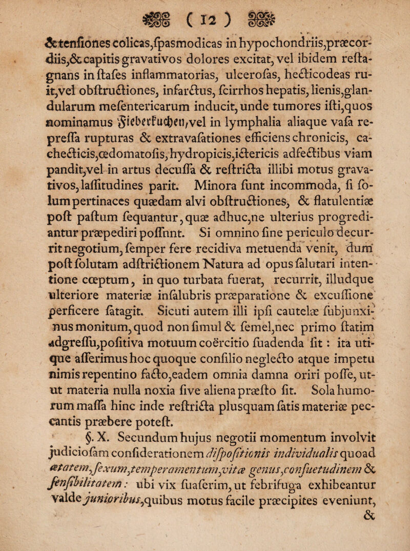 * #• &tenfiones colicas,fpasmodicas in hypochondriis,praecor¬ diis^ capitis gravativos dolores excitat, vel ibidem refta- gnans initafes inflammatorias, ulcerofas, he£Ucodeas ru¬ it,vel obftru&iones, infar£tus, fcirrhos hepatis, lienis,glan¬ dularum mefentericarum inducit, unde tumores ifti,quos nominamus $iet>CV?ucl)ett,vel in lymphalia aliaque vala re- preffa rupturas & extravafationes efficiens chronicis, ca- che<dicis,cedomatofis,hydropicis,i£tericis adfe&ibus viam pandit,vel in artus decuffa & reftri£ta illibi motus grava- tivos,laffitudines parit. Minora funt incommoda, fl fo- lum pertinaces quaedam alvi obftruftiones, & flatulentiae poft paftum fequantur, quae adhuc,ne ulterius progredi¬ antur praepediri poflfnnt. Si omnino fine periculo decur¬ rit negotium, femp er fere recidiva metuenda venit, dum poftfolutam adftriftionem Natura ad opuslalutari inten¬ tione coeptum, in quo turbata fuerat, recurrit, illudque ulteriore materiae infalubris praeparatione & excuffione perficere fatagit. Sic uti autem illi ipfi cautelae fubjunxi- nus monitum, quod nonfimul& femel,nec primo ftatim 4dgreffu,pofitiva motuum coercitio fuadenda fit: ita uti¬ que afferimus hoc quoque confilio negle£to atque impetu nimis repentino fa£lo,eadem omnia damna oriri poiTc, ut¬ ut materia nulla noxia five aliena praefto fit. Sola humo¬ rum maffa hinc inde reftri&a plusquam latis materiae pec¬ cantis praebere poteft. §. X. Secundum hujus negotii momentum involvit judiciofam confiderationem difp optionis individualis quoad tetat'em^fexumjemperamentumpita genus,confuetudinem & Jenfbilitatem; ubi vix fiiaferim,ut febrifuga exhibeantur valde junioribus^ quibus motus facile praecipites eveniunt, &