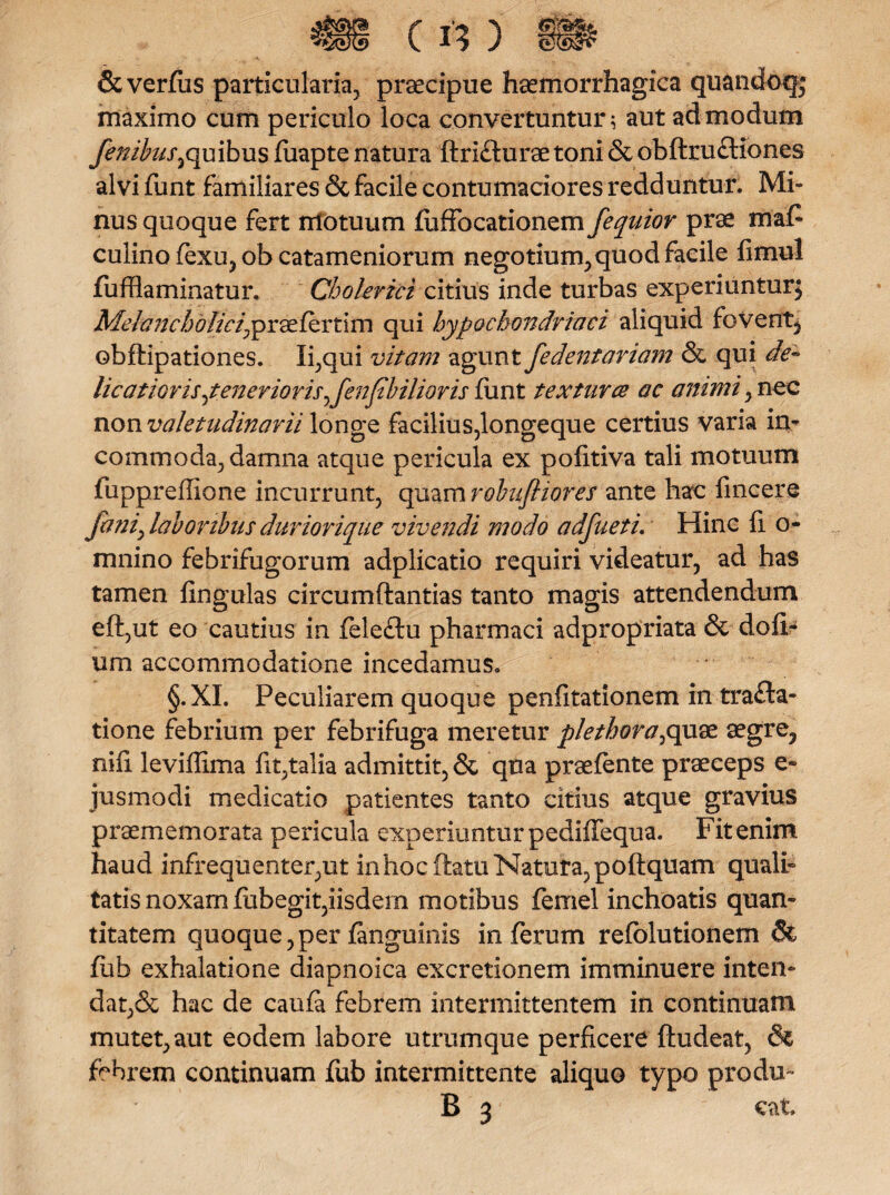 (f*) Severius particularia;, praecipue haemorrhagica quandoqj maximo cum periculo loca convertuntur i aut admodum fenibus^quibus fuapte natura ftrifturae toni & obftruftiones alvi funt familiares & facile contumaciores redduntur. Mi¬ nus quoque fert motuum fuffocationem fequior prae maf culino fexu, ob catameniorum negotium, quod facile fimul fuffiaminatur. Cholerici citius inde turbas experiuntur; Melanch<?//^praefertim qui hypochondriaci aliquid fovent, obftipationes. linqui vitam agunt fedentariam & qui de¬ licatioris ^tenerioris^fenfbiliaris fxmt texturce ac animi, nec non valetudinarii longe facilius,longeque certius varia in¬ commoda^ damna atque pericula ex pofitiva tali motuum fuppreffione incurrunt, quam robufliofes ante hac fincere fani) laboribus duriorique vivendi modo adfueti. Hinc fi o- mnino febrifugorum adplicatio requiri videatur, ad has tamen lingulas circumftantias tanto magis attendendum eft,ut eo cautius in feleftu pharmaci adpropriata & dofF um accommodatione incedamus. §.XI. Peculiarem quoque penfitationem in trafla- tione febrium per febrifuga meretur plethora^quae aegre, nili leviffima fit;talia admittit, & qna praelente praeceps e- jusmodi medicatio patientes tanto citius atque gravius praemiem orata pericula experiuntur pediffequa. Fit enim, haud infrequenter,ut inhocftatu Natura, pollquam quali¬ tatis noxam liibegit,iisdem motibus femel inchoatis quan¬ titatem quoque,perlanguinis inferum refolutionem St fub exhalatione diapnoica excretionem imminuere inten¬ dat,& hac de caufa febrem intermittentem in continuam mutet, aut eodem labore utrumque perficere ftudeat, & febrem continuam fub intermittente aliquo typo produ- B 3 eat