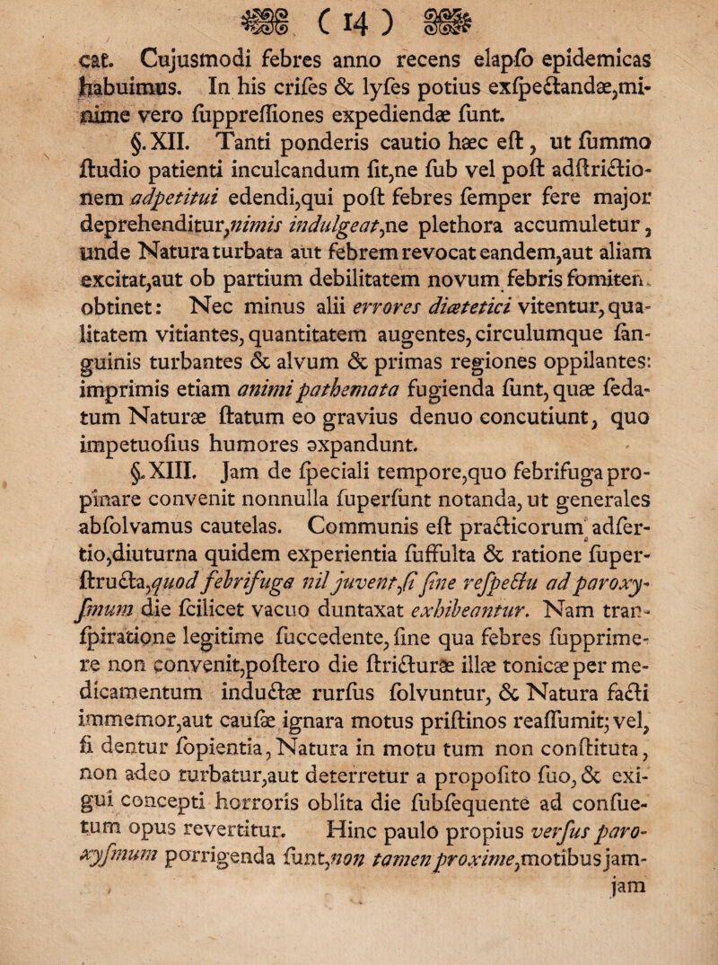cat Cujusmodi febres anno recens elapfo epidemicas habuimus. In his crifes & lyfes potius exfpe£tandae,mi- alme vero fuppreffiones expediendae ftmt. §. XII. Tanti ponderis cautio haec eft , ut fummo ftudio patienti inculcandum fit,ne fub vel poft adftri£tio~ nem adpetitui edendi,qui poft febres femper fere major deprehenditur,?////;// indulgeat,ne plethora accumuletur 7 unde Natura turbata aut febrem revocat eandem,aut aliam excitat,aut ob partium debilitatem novunv febris fomiten obtinet: Nec minus alii errores dicet et ici vitentur^ qua¬ litatem vitiantes, quantitatem augentes, circulumque {an¬ guinis turbantes & alvum & primas regiones oppilantes: imprimis etiam animipathemata fugienda ftmt, quae feda- tum Naturae ftatum eo gravius denuo concutiunt, quo impetuofms humores oxpandunt. §*XIII. Jam de fpeciali tempore,quo febrifuga pro¬ pinare convenit nonnulla fuperfunt notanda, ut generales abfolvamus cautelas. Communis eft prafticorum adfer- tio,diuturna quidem experientia fuffulta & ratione fuper- 1\mdi^quodfebrifuga nil juvent fi fine refpeStu ad par oxy* fmum die fciiicet vacuo duntaxat exhibeantur. Nam tram fpiratione legitime fuccedente, fme qua febres fupprime- re non convenit,poftero die ftrifturSe illae tonicae per me¬ dicamentum indu&ae rurfiis folvuntur, & Natura fafli immemor,aut caufe ignara motus priftinos reaffumit; vel, fi dentur fopientia,Natura in motu tum non conftituta, non adeo turbatur,aut deterretur a propofito fiio, & exi¬ gui concepti horroris oblita die fublequente ad confiie- tum opus revertitur. Hinc paulo propius verfus paro- xyfmum porrigenda fimtynon tamenproximepnotibusj^m- jam