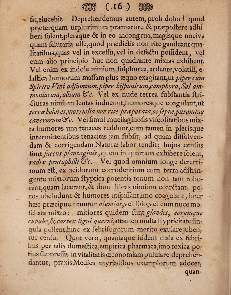 - fit3elucebit Deprehendemus autem, proh dolor! quod praeterquam utplurimum praemature &praepoftere adhl beri fblent,pleraque & in eo incongrua, magisque nociva quam falutaria effe,quod praedi&is non rite gaudeant qua- litatibus,quas vel in exceffij3vel in defe£lu poffident, vel cum alio principio huc non quadrante mixtas exhibent Vel enim ex indole nimium fulphurea, ardente,volatili, e- hftica humorum maffam plus aequo exagitant3ut piper cum Spiritu Fini adfumtum^piper hifpanicumpamphora3 Sal am~ maniacum-» allium Sf c. Vel ex nude terrea fubftantia ftri- fturas nimium lentas inducunt,humoresque coagulant,ut 'ferree bolarespnartialia non rite praeparataps[epice sputamina cancrorum &c. Vel fimul mucilaginofis vifcolitatibus mix¬ ta humores una tenaces reddunt3cum tamen in plerisque intermittentibus tenacitas jam fiibfit, ad quam diffolven- dam & corrigendam Naturae labor tendit; hujus cenfus funi fuccus plantaginis 3quem in quartana exhibere folent, radix pentaphiUi £fc. Vel quod omnium longe deterri¬ mum eft, ex acidorum corrodentium cum terra adftrin- gente mixtorum ftyptica potentia tonum non tam robo- rant5quam lacerant, & dum fibras nimium coar&ant, po- ros obcludunt & humores infpiflant3imo coagulant,inter haec praecipue utuntur aluminept^ 1 folo3vel cum nuce mo» fchata mixto: mitiores quidem liintglandes^ earumque cupulas p& cortex ligni quernipxttarnen multa ftypticitate lin¬ gula pollentjhinc ex febdfugorum merito exularejuben,- tur cenfu. Quot vero3 quantaque itidem mala ex febri¬ bus per talia domeftica,empirica pharmaca,imo toxica po¬ tius fuppreffis in vitalitatis oeconomiam pululare deprehen- dantur3 praxis Medica myriadibus exemplorum edocet, V ... A quan-