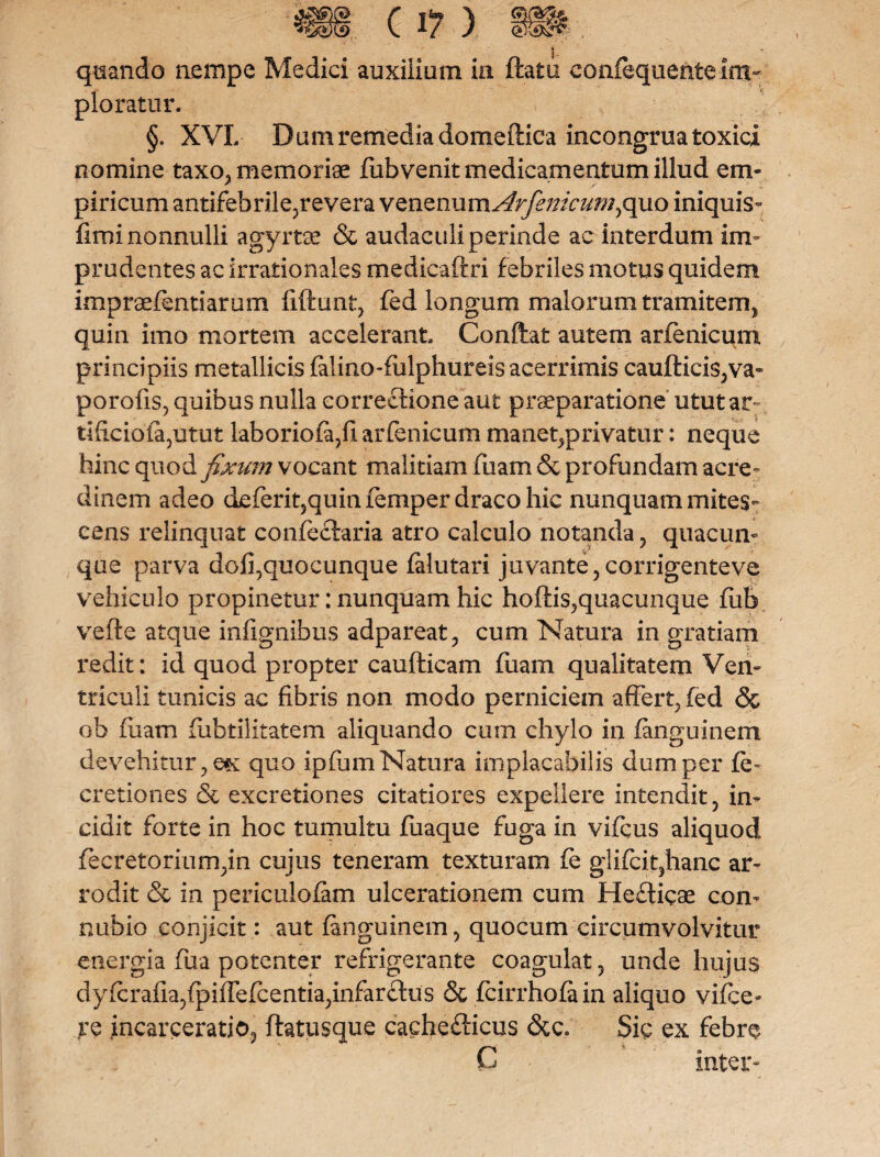 quando nempe Medici auxilium in flatu confequenteim¬ plorator. §. XVI. Bum remedia domeftica incongrua toxici nomine taxo, memoriae fub venit medicamentum illud em¬ piricum antifebrile,revera VQnznums4rfenicumyquo iniquis- fimi nonnulli agyrtae & audaculi perinde ac interdum im¬ prudentes ac irrationales medicaftri febriles motus quidem imprsefentiarum fiftunt, fed longum malorum tramitem, quin imo mortem accelerant Conflat autem arfenicum principiis metallicis falino-fulphureis acerrimis cauftici$,va~ porofis, quibus nulla correctione aut praeparatione utut ar¬ tificio fa,utut laboriofa,fi arfenicum maneqprivatur: neque hinc quod fixum vocant malitiamfuam&profundamacre- dinem adeo deferit5quinfemper draco hic nunquam mites¬ cens relinquat confeclaria atro calculo notanda , quacun¬ que parva dofi,quocunque falutari juvante,corrigenteve vehiculo propinetur: nunquam hic hoftis,quacunque fub vefle atque infignibus adpareat, cum Natura in gratiam redit: id quod propter caufticam fuam qualitatem Ven¬ triculi tunicis ac fibris non modo perniciem affert, fed <3c ob fuam fubtilitatem aliquando cum chylo in fanguinem devehitur, e« quo ipfum Natura implacabilis dum per fe~ cretiones & excretiones citatiores expellere intendit, in¬ cidit forte in hoc tumultu fuaque fuga in vifcus aliquod fecretorium,in cujus teneram texturam fe glifciqhanc ar¬ rodit & in periculofam ulcerationem cum Hefticae con- nubio conjicit: aut fanguinem, quocum circumvolvitur energia fua potenter refrigerante coagulat, unde hujus dyfcraiia,fpifrefcentia,infarclus & fcirrhofa in aliquo vifce- re incarceratio, ftatusque cachefficus &c. Sic ex febre C inter-