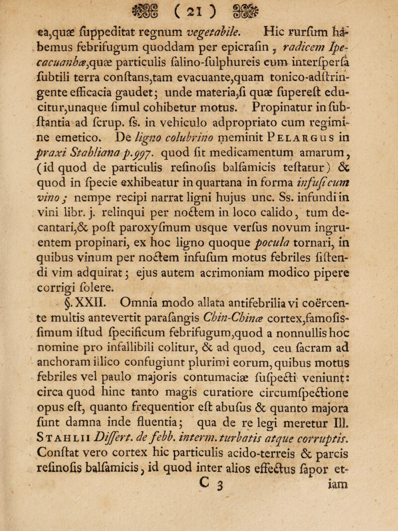 ea,quae fuppeditat regnum vegetabile. Hic rurfum ha* bemus febrifugum quoddam per epicrafin , radicem Ipe~ cacuanh&pqoidz particulis falino-fulphureis cum inter fp er Ia fubtili terra conftans,tam evacuante,quam tonico-adftrin- gente efficacia gaudet; unde materia,fi quae lupereft edu¬ citur,unaque fimul cohibetur motus. Propinatur infub- flantia ad fcrup. fs. in vehiculo adpropriato cum regimi¬ ne emetico. De ligno colubrino meminit Pelargus in praxi Stahliana p.yyy. quod (it medicamentum amarum, (id quod de particulis refinofis balfamicis teftatur) & quod in fpecie exhibeatur in quartana in forma infujt cum vino j nempe recipi narrat ligni hujus unc. Ss. infundi in vini libr. j. relinqui per nodem in loco calido, tum de¬ cantari.^ poft paroxyfmum usque verfus novum ingru¬ entem propinari, ex hoc ligno quoque pocula tornari, in quibus vinum per no£tem infufiim motus febriles fiften- di vim adquirat; ejus autem acrimoniam modico pipere corrigi folere. §. XXII. Omnia modo allata antifebrilia vi coercen¬ te multis antevertit parafangis Chin-Cbince cortex,famofis- fimum iftud fpecificum febrifugun^quod a nonnullis hoc nomine pro infallibili colitur, & ad quod, ceu Iaeram ad anchoram illico confugiunt plurimi eorum, quibus motus febriles vel paulo majoris contumaciae fuljae&i veniunt; circa quod hinc tanto magis curatiore circumlpeftione opus eft, quanto frequentior eft abufus & quanto majora fiint damna inde fluentia; qua de re legi meretur 111. Stahlii Differt. de febb. interm. turbatis atque corruptis. Conflat vero cortex hic particulis acido-terreis & parcis refinofis balfamicis > id quod inter alios effe&us fapor et- C 3 iam