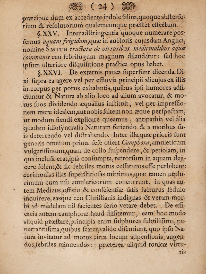praecipue dum ex accedente indole (alina,quoque abfterfo- rium Sc refolutorium qualemcunque praeftet effeftum. §.XXV. Inter adftringentia quoque numerare pos* femus aquam frigidam, quae in au&oris cujusdam Anglicg nomine Smith trafflatu de virtutibus medicinalibus aqua communis ceu febrifugum magnum dilaudatur: fed hoc ipfiim ulteriore difquifrtione pradlica opus habet. XXVI. De externis pauca fuperfont dicenda. Di¬ xi ffipra ea agere vel per effluvia principii alicujus ex illis in corpus per poros exhalantis, quibus ipfi humores adfi- eiuntur & Natura ab alio loco ad alium avocatur, & mo¬ tus dios dividendo aqualius inftituit, vel per impreffio- nem mere idealem;aut nobis faltem non seque perfpectam, ut modum fiendi explicare queamus , antipathia vel alia quadam idiofyncrafm Naturam feriendo & a motibus fil¬ is deterrendo vel diftrahendo. Inter illa,quae prioris funt generis omnium prima fefe offert Campbora^amuleticum vulgatiffimum,quam de collo fuipendere,& petiolam, in qua inclufa erat,ipfa confumpta, retrorfum in aquam deji¬ cere (olent,& fic febriles motus ceffaturos effe perhibent: cerimonias illas fuperftitiofas mittimus,quae tamen utplu- rimum cum ufu amuleticorum concurrunt, in quas au¬ tem Medicus officio & confcientiae fatis fafturus fedulo inquirere, easque ceu Chriftianis indignas & veram mor¬ bi ad medelam nil facientes ferio vetare debet. De effi¬ cacia autem camphorse haud diffitemur, eam hoc modo aliquid pfaeffare,principia enim fulphurea fubtiliflima, pe- nctrantiffima5quibus (catet, valide d.Kcutiunt, quo ipfo Na¬ tura invitatur ad motus circa locum adpenfionis, augeii- dos/ebriles minuendos: praeterea aliquid tonicae virtu-