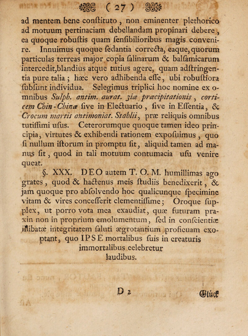 ad mentem bene conftituto , non eminenter plethorico ad motuum pertinaciam debellandam propinari debere ea quoque robuftis quam fenfibilioribus magis conveni¬ re. Innuimus quoque fedantia correfta, eaque, quorum particulas terreas major copia felinarum & balfernicarurn intercedit,blandius atque tutius agere, quam adftringem tia pure talia ; haec vero adhibenda effe, ubi robuftiora fubfunt individua. Selegimus triplici hoc nomine ex o- mnibus Sulph. antim. aurat. jice prcecipitationis 5 corti¬ cem Cbin-China live in Ele&uario ? live in Edentia , & Crocum martis antimoniat. Stcihlii, prae reliquis omnibus tutiffimi ufus. Ceterorumque quoque tamen ideo prin¬ cipia 5 virtutes & exhibendi rationem expofuimus , quo li nullum illorum in promptu fit, aliquid tamen ad ma¬ nus fit , quod in tali motuum contumacia ufii venire queat. §. XXX. DEO autem T. O. M. humillimas ago grates , quod & haftenus meis ftudiis benedixerit , & jam quoque pro abfolvendo hoc qualicunque Ipecimine vitam & vires concefierit clementilfime; Oroque fiip- plex, ut porro vota mea exaudiat, quae futuram pra- xin non in proprium emolumentum, fed in confidentiae jfiibatae integritatem fialuti aegrotantium proficuam exo¬ ptant ? quo IPSE mortalibus fuis in creaturis immortalibus celebretur laudibus.