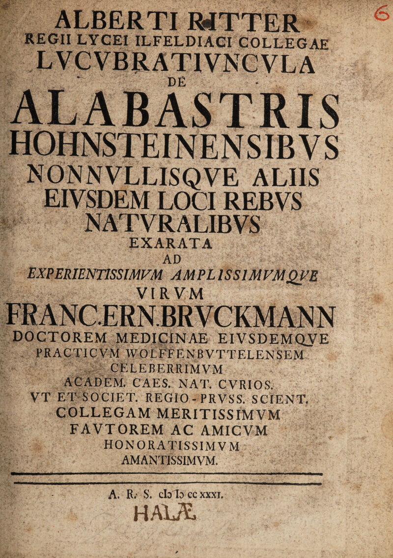 REGII LYCEI ILFELDIACI COLLEGAE NONNVLLISQVE ALIIS EIVSDEM LOCI REBVS NATVRALIBVS EXARATA AD EXPERIENTISSIMVM AMPLISS1MVMQVE VIRVM DOCTOREM MEDICINAE EIVSDEMQVE PRACTIC VM WOLFFENBVTTELENSEM CELEBERRIMVM AC AD EM. CAES. NAT. CVRIOS. VT ET SOCIET. REGIO -PRVSS. SCIENT. COLLEGAM MERITISSIMVM FAVTOREM AC AMICVM HONORATISSIM V M AMANTlSSIMVM. A. R; S. cblo cc xxxi. HAXJSj