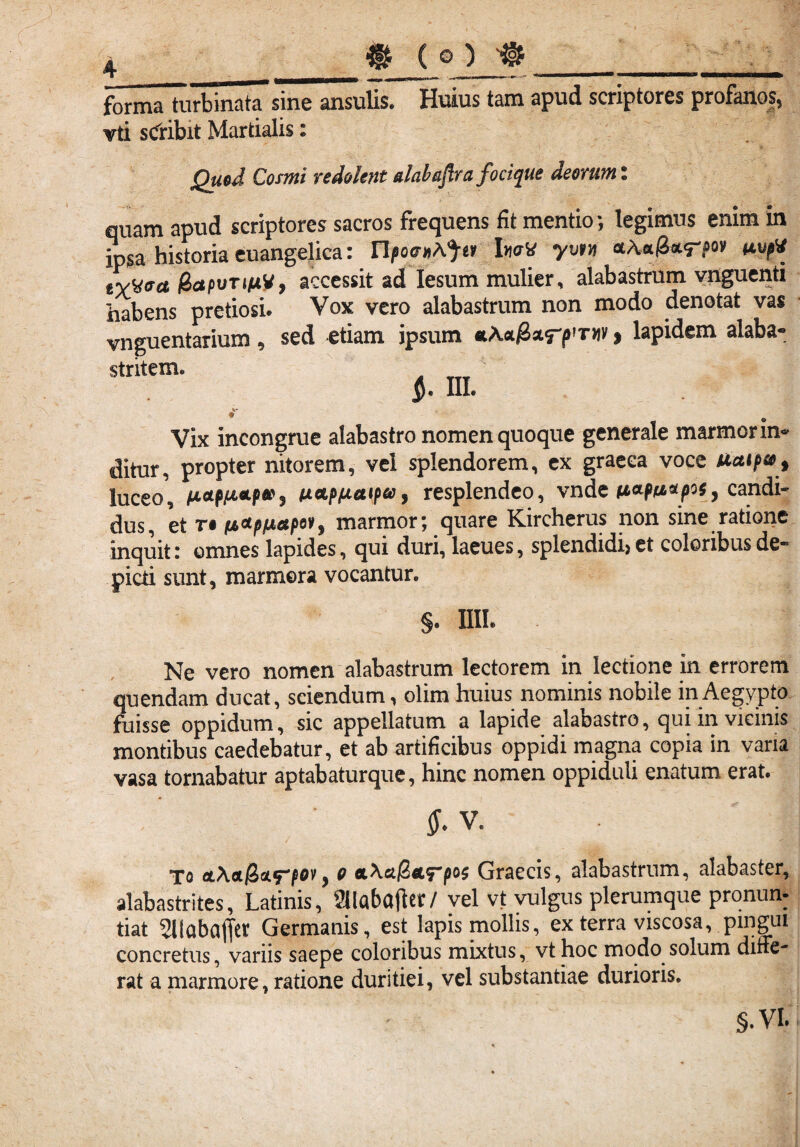 4_ft (o) «_ formaTurbinata sine ansulis. Huius tam apud scriptores profanos, vti sCribit Martialis: Quod Cosmi redolent dabafra focique deorum: quam apud scriptores sacros frequens fit mentio ; legimus enim m ipsa historia euangelica: haV yvvn iiuft rvMoa fhapvTifxV, accessit ad Iesum mulier, alabastrum vnguenti habens pretiosi* Vox vero alabastrum non modo denotat vas vnguentarium , sed etiam ipsum *Act#arp?T»v $ lapidem alaba- «. m. Vix incongrue alabastro nomen quoque generale marmor in« ditur, propter nitorem, vel splendorem, ex graeea voce Uaipso, luceo, fictp/jLOLp»j ticLpfjLetipa j resplendeo, vnde iACLpn*piSy candi- dus, et t® (A&p/A&pov$ marmor; quare Kircherus non sme ratione inquit i omnes lapides, qui duri, lacues, splendidi) et coloribus de® picti sunt, marmora vocantur. §. IIIL Ne vero nomen alabastrum lectorem in lectione in errorem quendam ducat, sciendum, olim huius nominis nobile in Aegypto fuisse oppidum, sic appellatum a lapide alabastro, qui in vicinis montibus caedebatur, et ab artificibus oppidi magna copia in vana vasa tornabatur aptabaturque, hinc nomen oppiduli enatum erat. &V. To oL\oL@>&trpov9 o *\a@&<rpo$ Graecis, alabastrum, alabaster, alabastrites, Latinis, 2llabctflct / vel vt vulgus plerumque pronun¬ tiat silabajfer Germanis, est lapis mollis, ex terra viscosa, pingui concretus, variis saepe coloribus mixtus, vthoc modo solum diffe¬ rat a marmore, ratione duritiei, vel substantiae durioris. S.VL