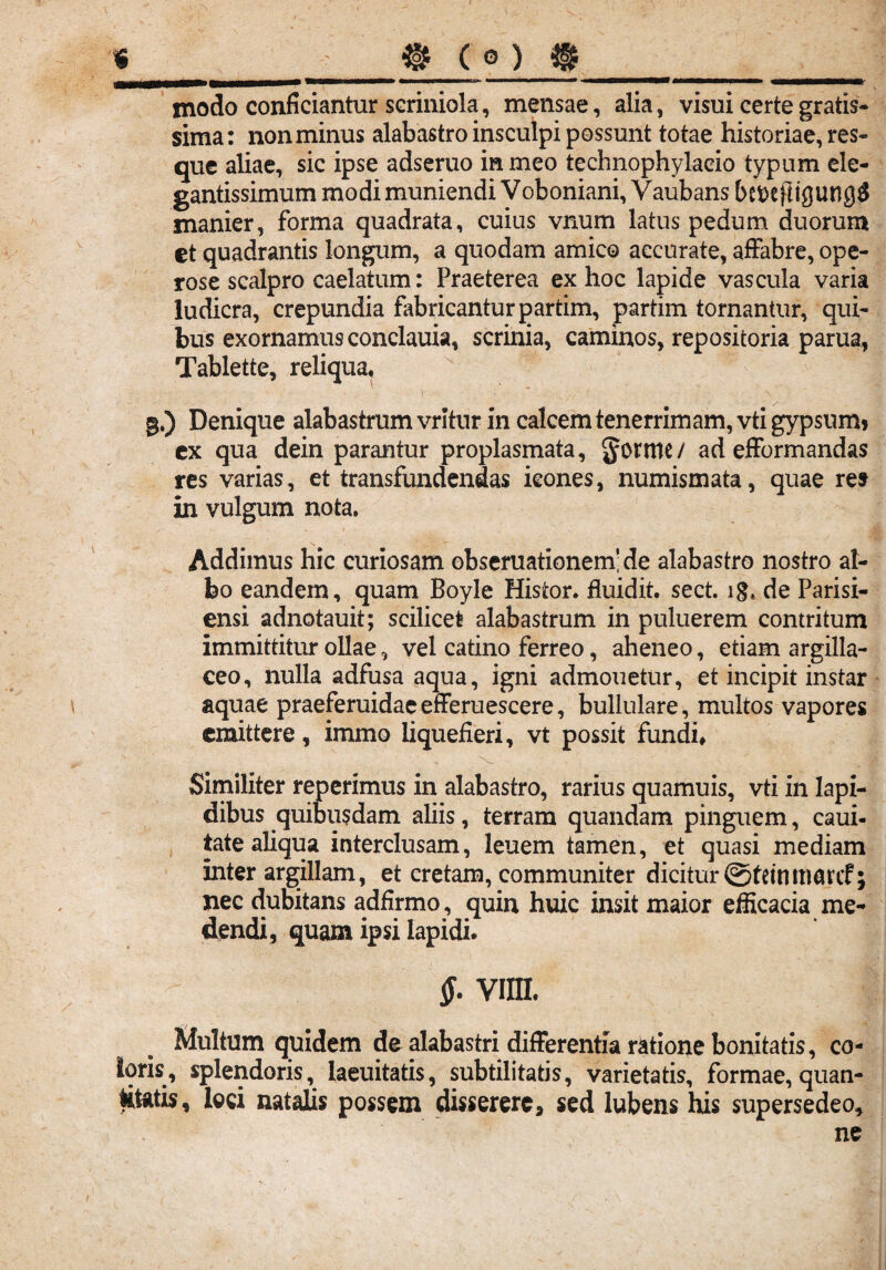 es»* « ® ( modo conficiantur scriniola, mensae, alia, visui certe gratis¬ sima: non minus alabastro insculpi possunt totae historiae, res¬ que aliae, sic ipse adseruo in meo technophylacio typum ele- gantissimum modi muniendi Voboniani, Vaubans befcejligung# manier, forma quadrata, cuius vnum latus pedum duorum et quadrantis longum, a quodam amico accurate, affabre, ope¬ rose scalpro caelatum: Praeterea ex hoc lapide vascula varia ludicra, crepundia fabricantur partim, partim tornantur, qui¬ bus exornamusconclauia, scrinia, caminos, repositoria parua, Tablette, reliqua. ' . V . \ ■ g.) Denique alabastrum vritur in calcem tenerrimam, vti gypsum» ex qua dein parantur proplasmata, Jonttc / ad efformandas res varias, et transfundendas icones, numismata, quae re» in vulgum nota. Addimus hic curiosam obseruationemide alabastro nostro al¬ bo eandem, quam Boyle Histor. fluidit. sect. lg* de Parisi- ensi adnotauit; scilicet alabastrum in puluerem contritum immittitur ollae, vel catino ferreo, aheneo, etiam argilla¬ ceo, nulla adfusa aqua, igni admonetur, et incipit instar aquae praeferuidae efferuescere, bullulare, multos vapores emittere, immo liquefieri, vt possit fundi. Similiter reperimus in alabastro, rarius quamuis, vti in lapi¬ dibus quibusdam aliis, terram quandam pinguem, caui- iate aliqua interclusam, leuem tamen, et quasi mediam inter argillam, et cretam, communiter dicitur ©feintnarcf; nec dubitans adfirmo, quin huic insit maior efficacia me¬ dendi, quam ipsi lapidi. $. vim. Multum quidem de alabastri differentia ratione bonitatis, co¬ loris, splendoris, laeuitatis, subtilitatis, varietatis, formae, quan¬ titatis, loci natalis possem disserere, sed lubens his supersedeo, ne