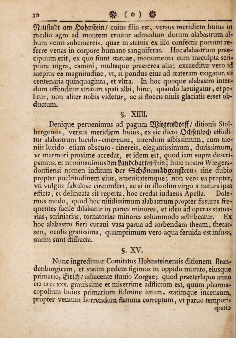 IO O^tlftabt am Jpobnflein/ cuins filia est, versus meridiem huius in medio agro ad montem eruitur admodum durum alabastrum al¬ bum venis subcinereis, quae in statuis ex illo confectis possunt re¬ ferre venas in corpore humano sanguiferas. Hoc alabastrum prae¬ cipuum erit, ex quo fiunt statuae, monumenta cum insculpta scri¬ ptura nigra, camini, multaque praeterea alia; excaeditur vero id saepius ea magnitudine, vt, si pondus eius ad stateram exigatur,sit centenaria quinquaginta, et vitra. In hoc quoque alabastro inter¬ dum offenditur stratum spati albi, hinc, quando laeuigatur, et po¬ litur, non aliter nobis videtur, ac si floccis niuis glaciatis esset ob¬ ductum. §. XIIIL Denique peruenimus ad pagum SDBiCgtr^bDVff / ditionis Stol- bergensis, versus meridiem huius, ex sic dicto Odjfcnlod) effodi¬ tur alabastrum lucido - cinereum, interdum albissimum, cum tae¬ niis lucido - etiam obscuro-cinereis, elegantissimum, durissimum, vt marmori proxime accedat, et idem est, quod iam supra descri¬ psimus, et nominauimus ben Sanbcbattettlhm; huic nostro Wiegers- dorffiensi nomen inditum bev ©cbprtemabgertjient / sine dubio propter puclritudinem eius, amenitatemque; non vero eapropter, vti vulgus fabulose circumfert, ac si in ilio olim virgo a natura ipsa efficta, ei delineata sit reperta, hoc credat iudaeus Apella. Dole¬ mus modo, quod hoc nitidissimum alabastrum propter fissuras fre¬ quentes facile dilabatur in partes minores, et ideo ad operas statua¬ rias, scriniarias, tornatorias minores solummodo adhibeatur. Ex hoc alabastro fieri curaui vasaparua ad sorbendam theam, thetas- sen, oculis gratissima, quamprimum vero aqua feruida est infusa, statim sunt diffracta. $. XV. Nunc ingredimur Comitatus Hohnsteinensis ditionem Bran- denburgicam, et statim pedem figimus in oppido murato, eiusque primario, (gltkfy/ adiacente fluuio Zorgae ; quod praeterlapso anno cio id cc xxx. grauissime et miserrime adflictum est, quum pharma- copolium huius primarium fulmine ictum, statimque incensum, propter ventum horrendum flamma correptum, vt paruo temporis spatio